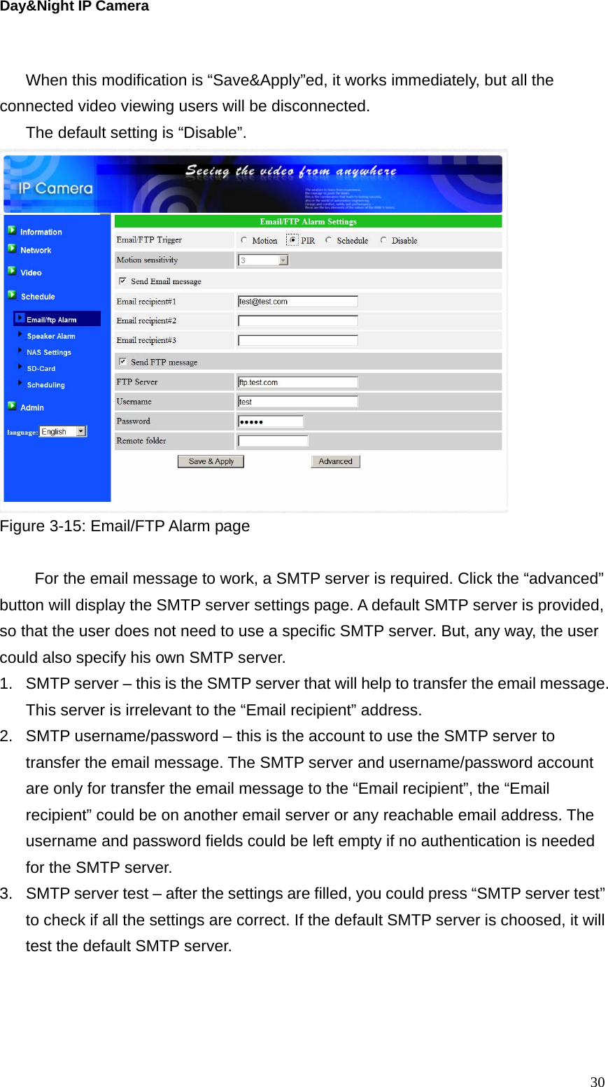 Day&amp;Night IP Camera  When this modification is “Save&amp;Apply”ed, it works immediately, but all the connected video viewing users will be disconnected. The default setting is “Disable”.  Figure 3-15: Email/FTP Alarm page    For the email message to work, a SMTP server is required. Click the “advanced” button will display the SMTP server settings page. A default SMTP server is provided, so that the user does not need to use a specific SMTP server. But, any way, the user could also specify his own SMTP server. 1.  SMTP server – this is the SMTP server that will help to transfer the email message. This server is irrelevant to the “Email recipient” address. 2.  SMTP username/password – this is the account to use the SMTP server to transfer the email message. The SMTP server and username/password account are only for transfer the email message to the “Email recipient”, the “Email recipient” could be on another email server or any reachable email address. The username and password fields could be left empty if no authentication is needed for the SMTP server. 3.  SMTP server test – after the settings are filled, you could press “SMTP server test” to check if all the settings are correct. If the default SMTP server is choosed, it will test the default SMTP server.     30