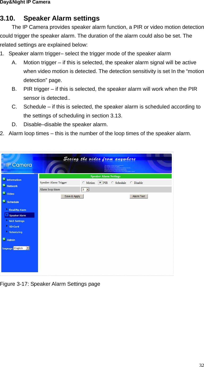 Day&amp;Night IP Camera 3.10. Speaker Alarm settings   The IP Camera provides speaker alarm function, a PIR or video motion detection could trigger the speaker alarm. The duration of the alarm could also be set. The related settings are explained below: 1.  Speaker alarm trigger– select the trigger mode of the speaker alarm A.  Motion trigger – if this is selected, the speaker alarm signal will be active when video motion is detected. The detection sensitivity is set In the “motion detection” page. B.  PIR trigger – if this is selected, the speaker alarm will work when the PIR sensor is detected.. C.  Schedule – if this is selected, the speaker alarm is scheduled according to the settings of scheduling in section 3.13. D.  Disable–disable the speaker alarm. 2.  Alarm loop times – this is the number of the loop times of the speaker alarm.     Figure 3-17: Speaker Alarm Settings page  32