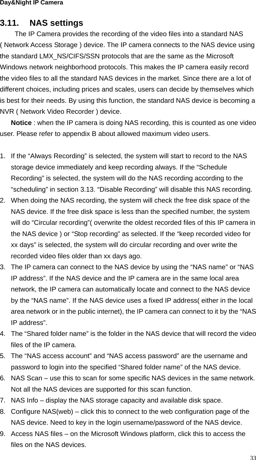 Day&amp;Night IP Camera 3.11. NAS settings   The IP Camera provides the recording of the video files into a standard NAS ( Network Access Storage ) device. The IP camera connects to the NAS device using the standard LMX_NS/CIFS/SSN protocols that are the same as the Microsoft Windows network neighborhood protocols. This makes the IP camera easily record the video files to all the standard NAS devices in the market. Since there are a lot of different choices, including prices and scales, users can decide by themselves which is best for their needs. By using this function, the standard NAS device is becoming a NVR ( Network Video Recorder ) device. Notice : when the IP camera is doing NAS recording, this is counted as one video user. Please refer to appendix B about allowed maximum video users.  1.  If the “Always Recording” is selected, the system will start to record to the NAS storage device immediately and keep recording always. If the “Schedule Recording” is selected, the system will do the NAS recording according to the “scheduling” in section 3.13. “Disable Recording” will disable this NAS recording. 2.  When doing the NAS recording, the system will check the free disk space of the NAS device. If the free disk space is less than the specified number, the system will do “Circular recording”( overwrite the oldest recorded files of this IP camera in the NAS device ) or “Stop recording” as selected. If the “keep recorded video for xx days” is selected, the system will do circular recording and over write the recorded video files older than xx days ago. 3.  The IP camera can connect to the NAS device by using the “NAS name” or “NAS IP address”. If the NAS device and the IP camera are in the same local area network, the IP camera can automatically locate and connect to the NAS device by the “NAS name”. If the NAS device uses a fixed IP address( either in the local area network or in the public internet), the IP camera can connect to it by the “NAS IP address”. 4.  The “Shared folder name” is the folder in the NAS device that will record the video files of the IP camera.   5.  The “NAS access account” and “NAS access password” are the username and password to login into the specified “Shared folder name” of the NAS device. 6.  NAS Scan – use this to scan for some specific NAS devices in the same network. Not all the NAS devices are supported for this scan function. 7.  NAS Info – display the NAS storage capacity and available disk space. 8.  Configure NAS(web) – click this to connect to the web configuration page of the NAS device. Need to key in the login username/password of the NAS device. 9.  Access NAS files – on the Microsoft Windows platform, click this to access the files on the NAS devices.  33