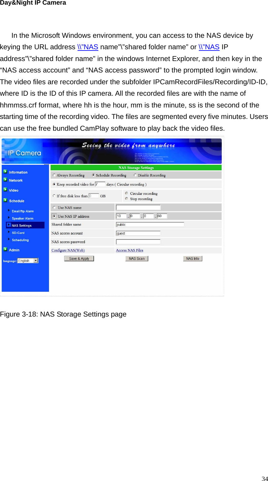 Day&amp;Night IP Camera  In the Microsoft Windows environment, you can access to the NAS device by keying the URL address \\”NAS name”\”shared folder name” or \\”NAS IP address”\”shared folder name” in the windows Internet Explorer, and then key in the   “NAS access account” and “NAS access password” to the prompted login window. The video files are recorded under the subfolder IPCamRecordFiles/Recording/ID-ID, where ID is the ID of this IP camera. All the recorded files are with the name of hhmmss.crf format, where hh is the hour, mm is the minute, ss is the second of the starting time of the recording video. The files are segmented every five minutes. Users can use the free bundled CamPlay software to play back the video files.     Figure 3-18: NAS Storage Settings page  34