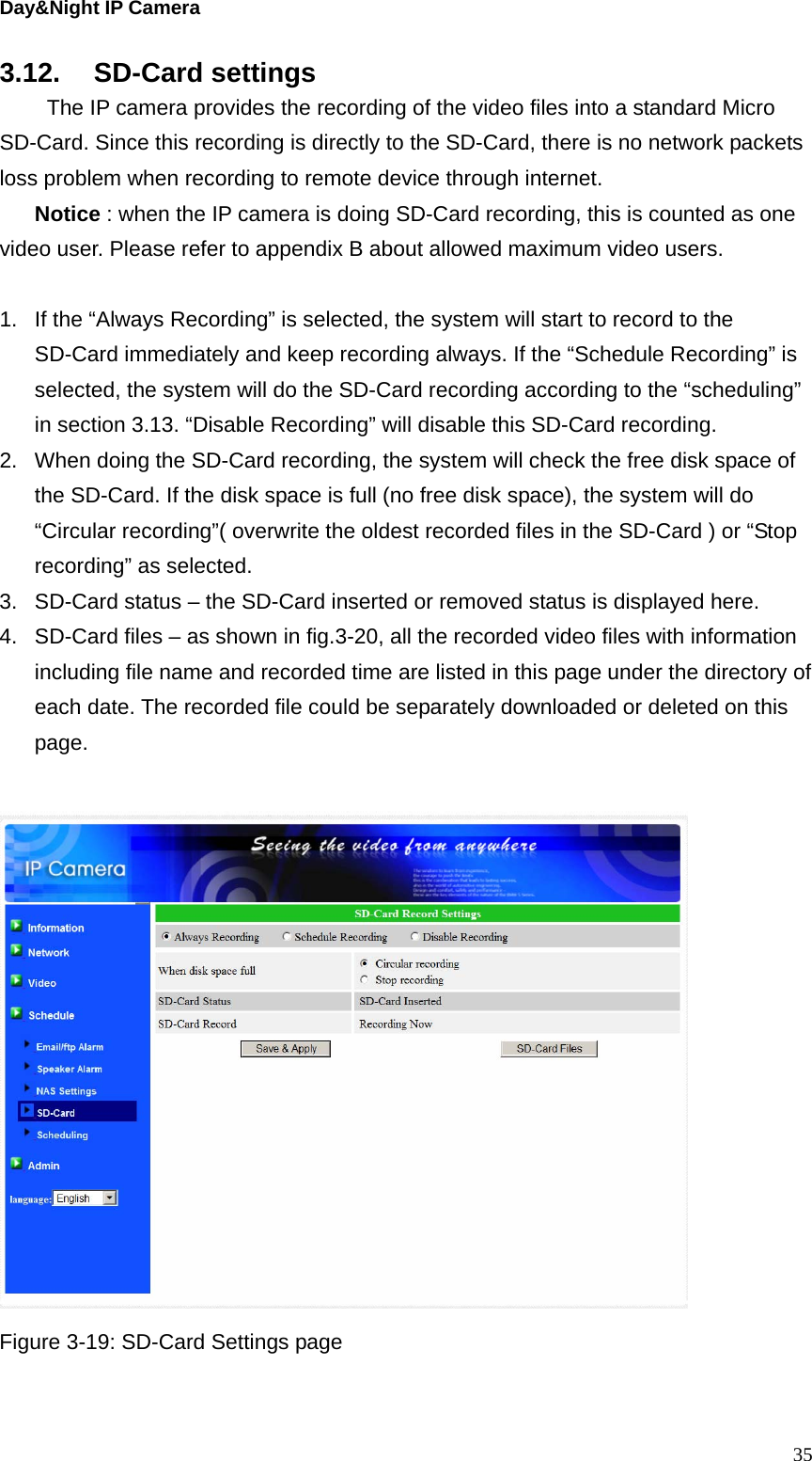 Day&amp;Night IP Camera 3.12. SD-Card settings   The IP camera provides the recording of the video files into a standard Micro SD-Card. Since this recording is directly to the SD-Card, there is no network packets loss problem when recording to remote device through internet. Notice : when the IP camera is doing SD-Card recording, this is counted as one video user. Please refer to appendix B about allowed maximum video users.  1.  If the “Always Recording” is selected, the system will start to record to the SD-Card immediately and keep recording always. If the “Schedule Recording” is selected, the system will do the SD-Card recording according to the “scheduling” in section 3.13. “Disable Recording” will disable this SD-Card recording. 2.  When doing the SD-Card recording, the system will check the free disk space of the SD-Card. If the disk space is full (no free disk space), the system will do “Circular recording”( overwrite the oldest recorded files in the SD-Card ) or “Stop recording” as selected. 3.  SD-Card status – the SD-Card inserted or removed status is displayed here. 4.  SD-Card files – as shown in fig.3-20, all the recorded video files with information including file name and recorded time are listed in this page under the directory of each date. The recorded file could be separately downloaded or deleted on this page.   Figure 3-19: SD-Card Settings page   35