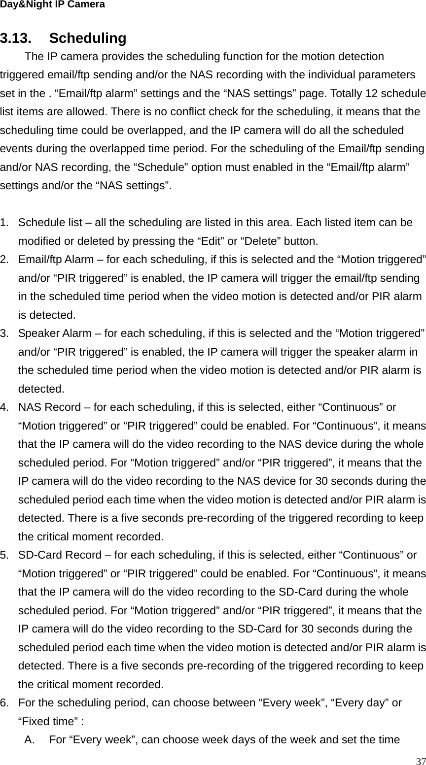 Day&amp;Night IP Camera 3.13. Scheduling   The IP camera provides the scheduling function for the motion detection triggered email/ftp sending and/or the NAS recording with the individual parameters set in the . “Email/ftp alarm” settings and the “NAS settings” page. Totally 12 schedule list items are allowed. There is no conflict check for the scheduling, it means that the scheduling time could be overlapped, and the IP camera will do all the scheduled events during the overlapped time period. For the scheduling of the Email/ftp sending and/or NAS recording, the “Schedule” option must enabled in the “Email/ftp alarm” settings and/or the “NAS settings”.  1.  Schedule list – all the scheduling are listed in this area. Each listed item can be modified or deleted by pressing the “Edit” or “Delete” button. 2.  Email/ftp Alarm – for each scheduling, if this is selected and the “Motion triggered” and/or “PIR triggered” is enabled, the IP camera will trigger the email/ftp sending in the scheduled time period when the video motion is detected and/or PIR alarm is detected. 3.  Speaker Alarm – for each scheduling, if this is selected and the “Motion triggered” and/or “PIR triggered” is enabled, the IP camera will trigger the speaker alarm in the scheduled time period when the video motion is detected and/or PIR alarm is detected. 4.  NAS Record – for each scheduling, if this is selected, either “Continuous” or “Motion triggered” or “PIR triggered” could be enabled. For “Continuous”, it means that the IP camera will do the video recording to the NAS device during the whole scheduled period. For “Motion triggered” and/or “PIR triggered”, it means that the IP camera will do the video recording to the NAS device for 30 seconds during the scheduled period each time when the video motion is detected and/or PIR alarm is detected. There is a five seconds pre-recording of the triggered recording to keep the critical moment recorded. 5.  SD-Card Record – for each scheduling, if this is selected, either “Continuous” or “Motion triggered” or “PIR triggered” could be enabled. For “Continuous”, it means that the IP camera will do the video recording to the SD-Card during the whole scheduled period. For “Motion triggered” and/or “PIR triggered”, it means that the IP camera will do the video recording to the SD-Card for 30 seconds during the scheduled period each time when the video motion is detected and/or PIR alarm is detected. There is a five seconds pre-recording of the triggered recording to keep the critical moment recorded. 6.  For the scheduling period, can choose between “Every week”, “Every day” or “Fixed time” : A.  For “Every week”, can choose week days of the week and set the time  37