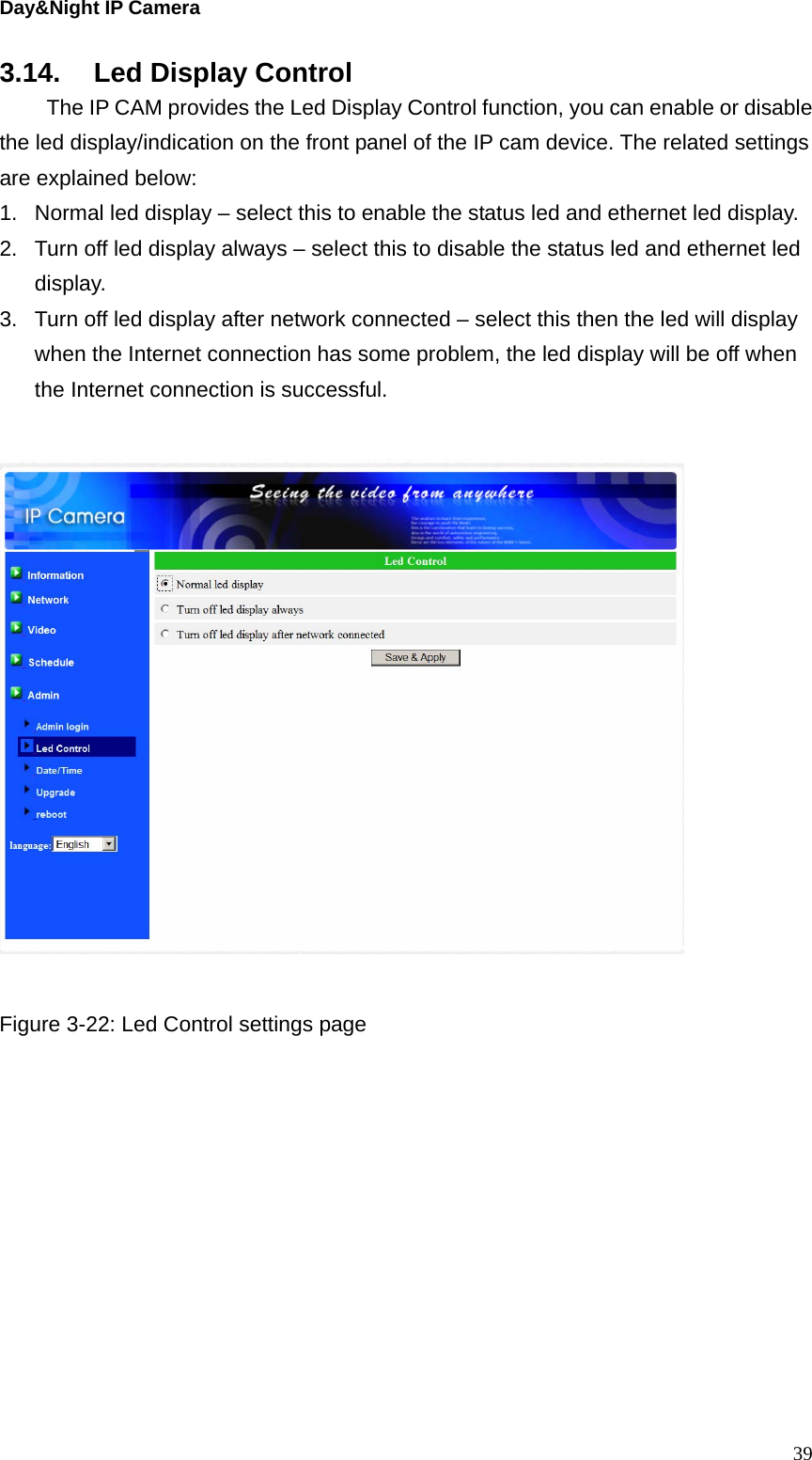 Day&amp;Night IP Camera 3.14. Led Display Control   The IP CAM provides the Led Display Control function, you can enable or disable the led display/indication on the front panel of the IP cam device. The related settings are explained below: 1.  Normal led display – select this to enable the status led and ethernet led display. 2.  Turn off led display always – select this to disable the status led and ethernet led display. 3.  Turn off led display after network connected – select this then the led will display when the Internet connection has some problem, the led display will be off when the Internet connection is successful.      Figure 3-22: Led Control settings page  39