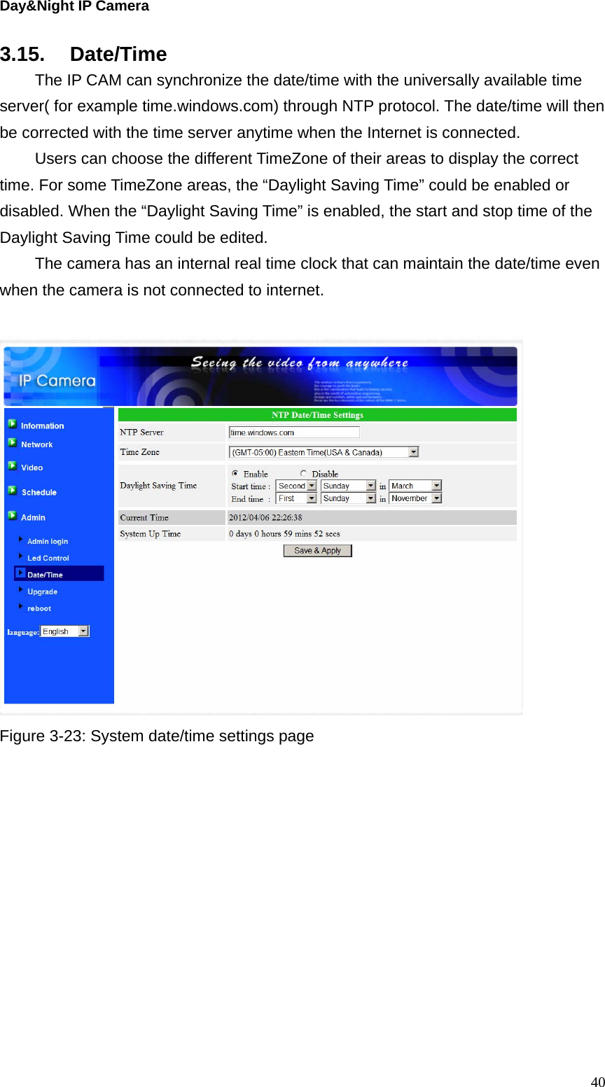 Day&amp;Night IP Camera 3.15. Date/Time   The IP CAM can synchronize the date/time with the universally available time server( for example time.windows.com) through NTP protocol. The date/time will then be corrected with the time server anytime when the Internet is connected.   Users can choose the different TimeZone of their areas to display the correct time. For some TimeZone areas, the “Daylight Saving Time” could be enabled or disabled. When the “Daylight Saving Time” is enabled, the start and stop time of the Daylight Saving Time could be edited.   The camera has an internal real time clock that can maintain the date/time even when the camera is not connected to internet.   Figure 3-23: System date/time settings page  40
