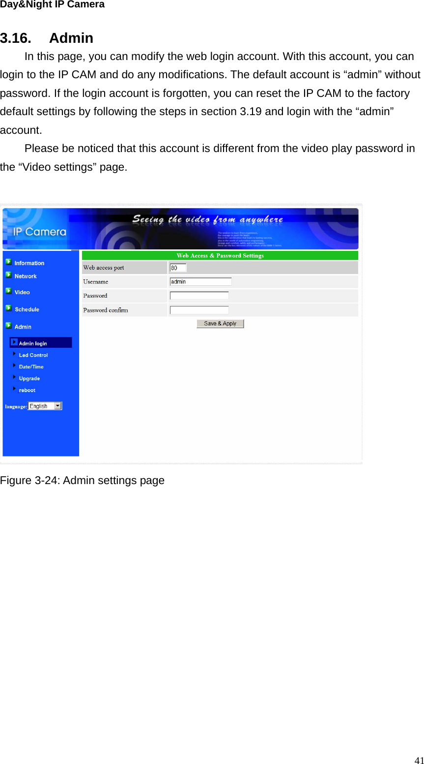 Day&amp;Night IP Camera 3.16. Admin   In this page, you can modify the web login account. With this account, you can login to the IP CAM and do any modifications. The default account is “admin” without password. If the login account is forgotten, you can reset the IP CAM to the factory default settings by following the steps in section 3.19 and login with the “admin” account.    Please be noticed that this account is different from the video play password in the “Video settings” page.   Figure 3-24: Admin settings page    41
