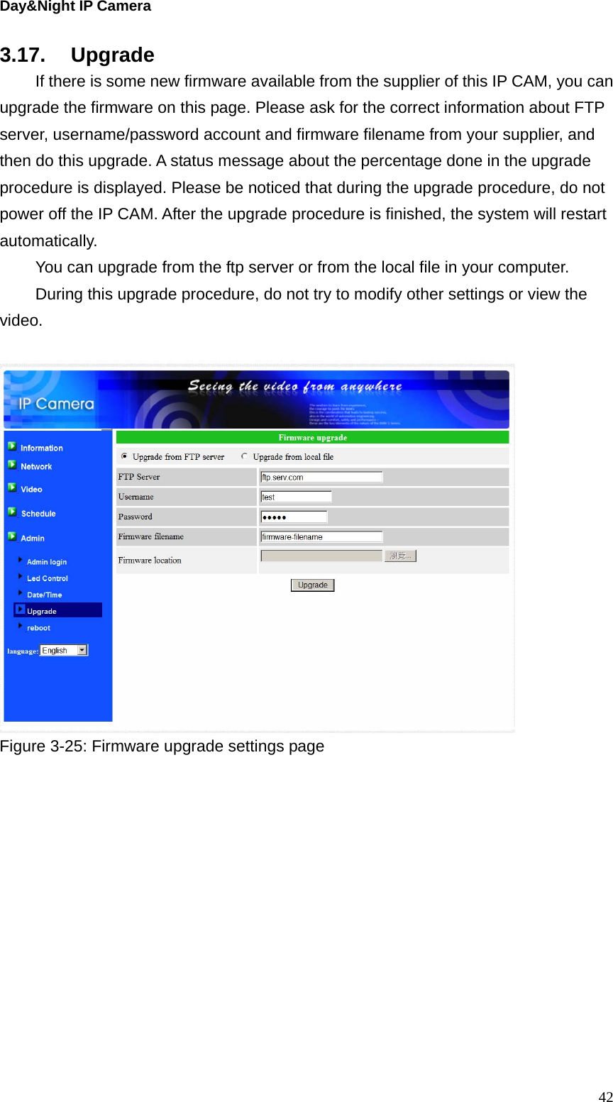 Day&amp;Night IP Camera 3.17. Upgrade   If there is some new firmware available from the supplier of this IP CAM, you can upgrade the firmware on this page. Please ask for the correct information about FTP server, username/password account and firmware filename from your supplier, and then do this upgrade. A status message about the percentage done in the upgrade procedure is displayed. Please be noticed that during the upgrade procedure, do not power off the IP CAM. After the upgrade procedure is finished, the system will restart automatically.   You can upgrade from the ftp server or from the local file in your computer. During this upgrade procedure, do not try to modify other settings or view the video.   Figure 3-25: Firmware upgrade settings page    42