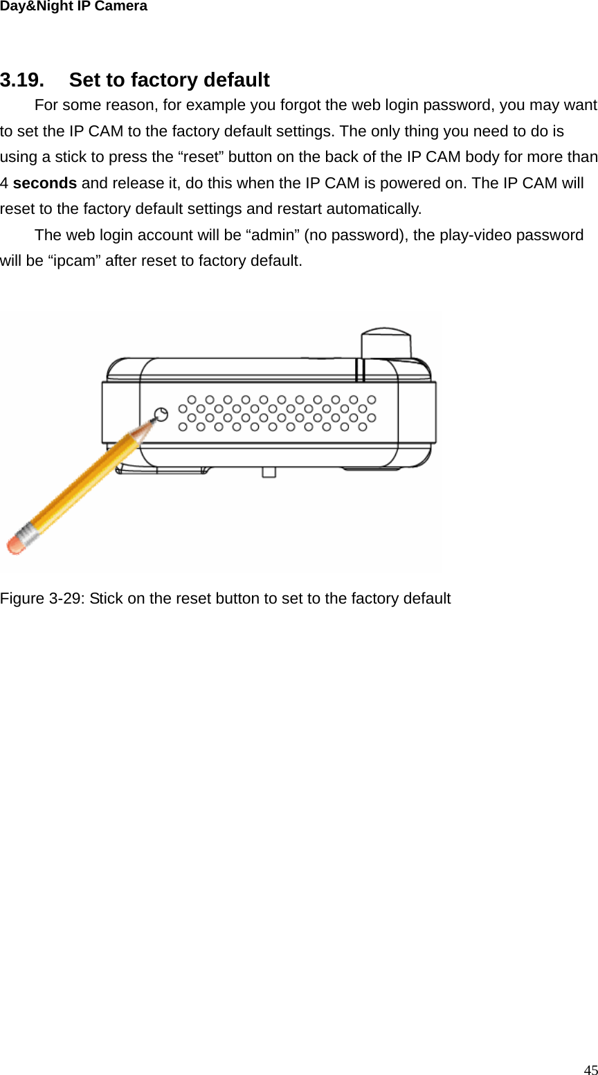 Day&amp;Night IP Camera   3.19.  Set to factory default   For some reason, for example you forgot the web login password, you may want to set the IP CAM to the factory default settings. The only thing you need to do is using a stick to press the “reset” button on the back of the IP CAM body for more than 4 seconds and release it, do this when the IP CAM is powered on. The IP CAM will reset to the factory default settings and restart automatically.   The web login account will be “admin” (no password), the play-video password will be “ipcam” after reset to factory default.   Figure 3-29: Stick on the reset button to set to the factory default  45
