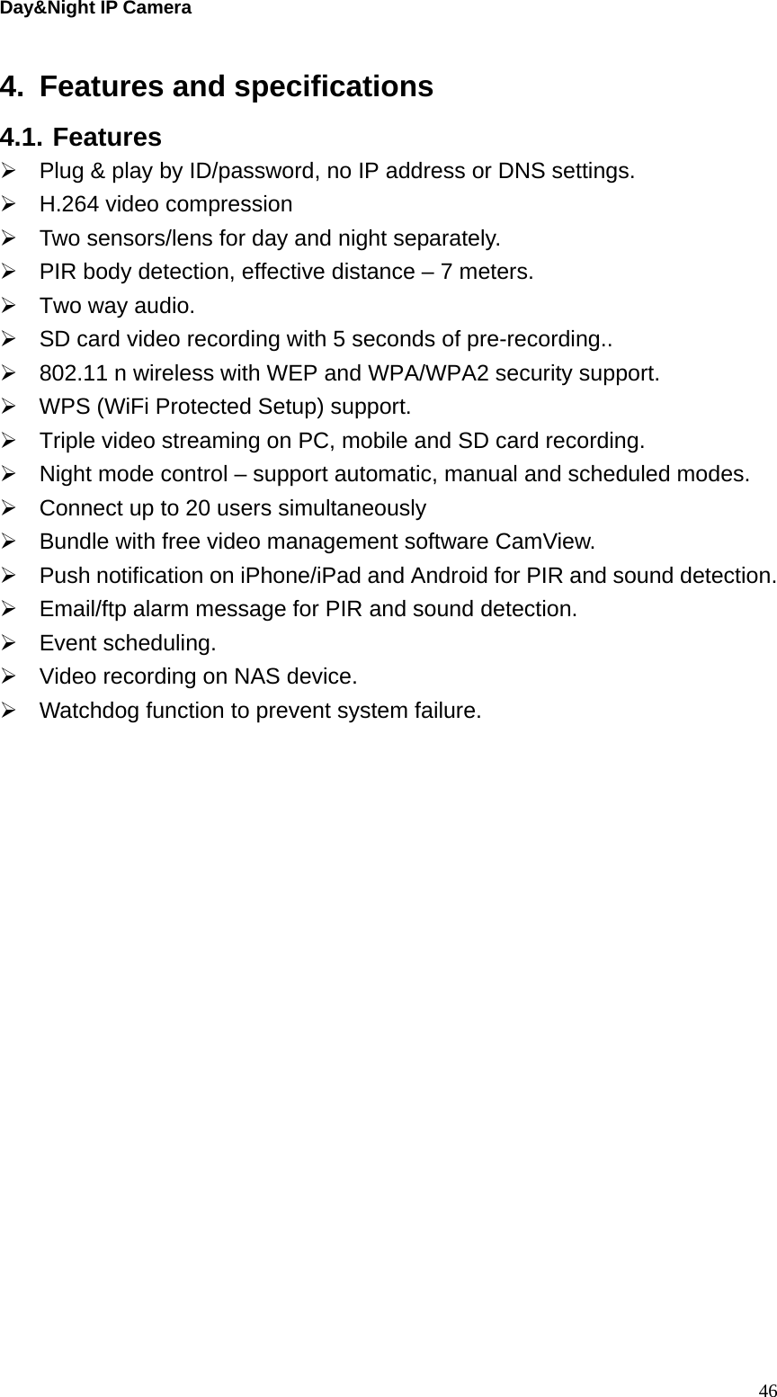 Day&amp;Night IP Camera 4.  Features and specifications 4.1. Features   Plug &amp; play by ID/password, no IP address or DNS settings.   H.264 video compression   Two sensors/lens for day and night separately.   PIR body detection, effective distance – 7 meters.   Two way audio.   SD card video recording with 5 seconds of pre-recording..   802.11 n wireless with WEP and WPA/WPA2 security support.   WPS (WiFi Protected Setup) support.   Triple video streaming on PC, mobile and SD card recording.   Night mode control – support automatic, manual and scheduled modes.   Connect up to 20 users simultaneously   Bundle with free video management software CamView.   Push notification on iPhone/iPad and Android for PIR and sound detection.   Email/ftp alarm message for PIR and sound detection.  Event scheduling.   Video recording on NAS device.   Watchdog function to prevent system failure.    46