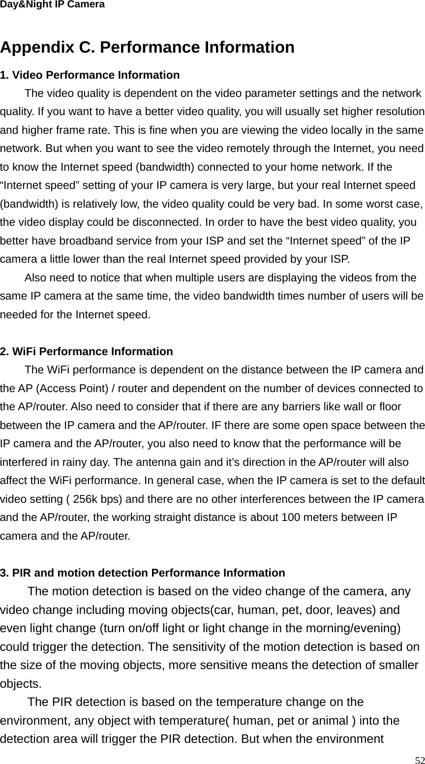 Day&amp;Night IP Camera Appendix C. Performance Information 1. Video Performance Information The video quality is dependent on the video parameter settings and the network quality. If you want to have a better video quality, you will usually set higher resolution and higher frame rate. This is fine when you are viewing the video locally in the same network. But when you want to see the video remotely through the Internet, you need to know the Internet speed (bandwidth) connected to your home network. If the “Internet speed” setting of your IP camera is very large, but your real Internet speed (bandwidth) is relatively low, the video quality could be very bad. In some worst case, the video display could be disconnected. In order to have the best video quality, you better have broadband service from your ISP and set the “Internet speed” of the IP camera a little lower than the real Internet speed provided by your ISP. Also need to notice that when multiple users are displaying the videos from the same IP camera at the same time, the video bandwidth times number of users will be needed for the Internet speed.  2. WiFi Performance Information The WiFi performance is dependent on the distance between the IP camera and the AP (Access Point) / router and dependent on the number of devices connected to the AP/router. Also need to consider that if there are any barriers like wall or floor between the IP camera and the AP/router. IF there are some open space between the IP camera and the AP/router, you also need to know that the performance will be interfered in rainy day. The antenna gain and it’s direction in the AP/router will also affect the WiFi performance. In general case, when the IP camera is set to the default video setting ( 256k bps) and there are no other interferences between the IP camera and the AP/router, the working straight distance is about 100 meters between IP camera and the AP/router.  3. PIR and motion detection Performance Information The motion detection is based on the video change of the camera, any video change including moving objects(car, human, pet, door, leaves) and even light change (turn on/off light or light change in the morning/evening) could trigger the detection. The sensitivity of the motion detection is based on the size of the moving objects, more sensitive means the detection of smaller objects. The PIR detection is based on the temperature change on the environment, any object with temperature( human, pet or animal ) into the detection area will trigger the PIR detection. But when the environment  52