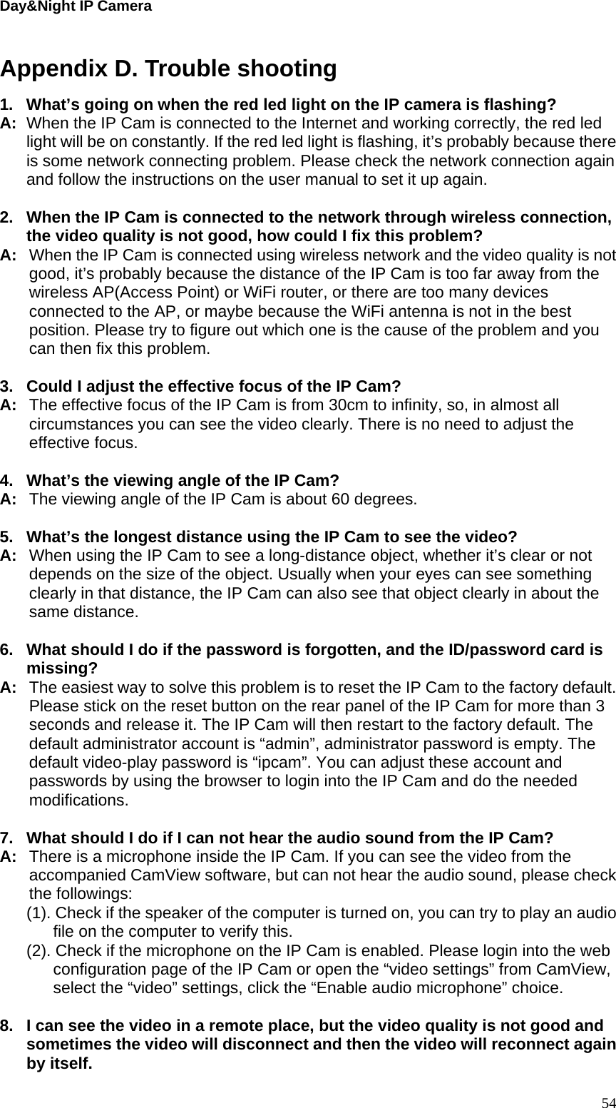Day&amp;Night IP Camera Appendix D. Trouble shooting 1.  What’s going on when the red led light on the IP camera is flashing? A:  When the IP Cam is connected to the Internet and working correctly, the red led light will be on constantly. If the red led light is flashing, it’s probably because there is some network connecting problem. Please check the network connection again and follow the instructions on the user manual to set it up again.  2.  When the IP Cam is connected to the network through wireless connection, the video quality is not good, how could I fix this problem? A:  When the IP Cam is connected using wireless network and the video quality is not good, it’s probably because the distance of the IP Cam is too far away from the wireless AP(Access Point) or WiFi router, or there are too many devices connected to the AP, or maybe because the WiFi antenna is not in the best position. Please try to figure out which one is the cause of the problem and you can then fix this problem.  3.  Could I adjust the effective focus of the IP Cam? A:  The effective focus of the IP Cam is from 30cm to infinity, so, in almost all circumstances you can see the video clearly. There is no need to adjust the effective focus.  4.  What’s the viewing angle of the IP Cam? A:  The viewing angle of the IP Cam is about 60 degrees.    5.  What’s the longest distance using the IP Cam to see the video? A:  When using the IP Cam to see a long-distance object, whether it’s clear or not depends on the size of the object. Usually when your eyes can see something clearly in that distance, the IP Cam can also see that object clearly in about the same distance.  6.  What should I do if the password is forgotten, and the ID/password card is missing? A:  The easiest way to solve this problem is to reset the IP Cam to the factory default. Please stick on the reset button on the rear panel of the IP Cam for more than 3 seconds and release it. The IP Cam will then restart to the factory default. The default administrator account is “admin”, administrator password is empty. The default video-play password is “ipcam”. You can adjust these account and passwords by using the browser to login into the IP Cam and do the needed modifications.   7.  What should I do if I can not hear the audio sound from the IP Cam? A:  There is a microphone inside the IP Cam. If you can see the video from the accompanied CamView software, but can not hear the audio sound, please check the followings: (1). Check if the speaker of the computer is turned on, you can try to play an audio file on the computer to verify this. (2). Check if the microphone on the IP Cam is enabled. Please login into the web configuration page of the IP Cam or open the “video settings” from CamView, select the “video” settings, click the “Enable audio microphone” choice.  8.  I can see the video in a remote place, but the video quality is not good and sometimes the video will disconnect and then the video will reconnect again by itself.  54