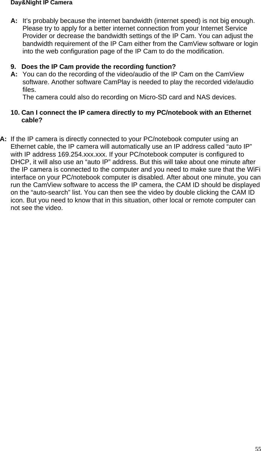 Day&amp;Night IP Camera A:  It’s probably because the internet bandwidth (internet speed) is not big enough. Please try to apply for a better internet connection from your Internet Service Provider or decrease the bandwidth settings of the IP Cam. You can adjust the bandwidth requirement of the IP Cam either from the CamView software or login into the web configuration page of the IP Cam to do the modification.    9.  Does the IP Cam provide the recording function? A:  You can do the recording of the video/audio of the IP Cam on the CamView software. Another software CamPlay is needed to play the recorded vide/audio files.   The camera could also do recording on Micro-SD card and NAS devices.  10. Can I connect the IP camera directly to my PC/notebook with an Ethernet cable?  A:  If the IP camera is directly connected to your PC/notebook computer using an Ethernet cable, the IP camera will automatically use an IP address called “auto IP” with IP address 169.254.xxx.xxx. If your PC/notebook computer is configured to DHCP, it will also use an “auto IP” address. But this will take about one minute after the IP camera is connected to the computer and you need to make sure that the WiFi interface on your PC/notebook computer is disabled. After about one minute, you can run the CamView software to access the IP camera, the CAM ID should be displayed on the “auto-search” list. You can then see the video by double clicking the CAM ID icon. But you need to know that in this situation, other local or remote computer can not see the video.  55