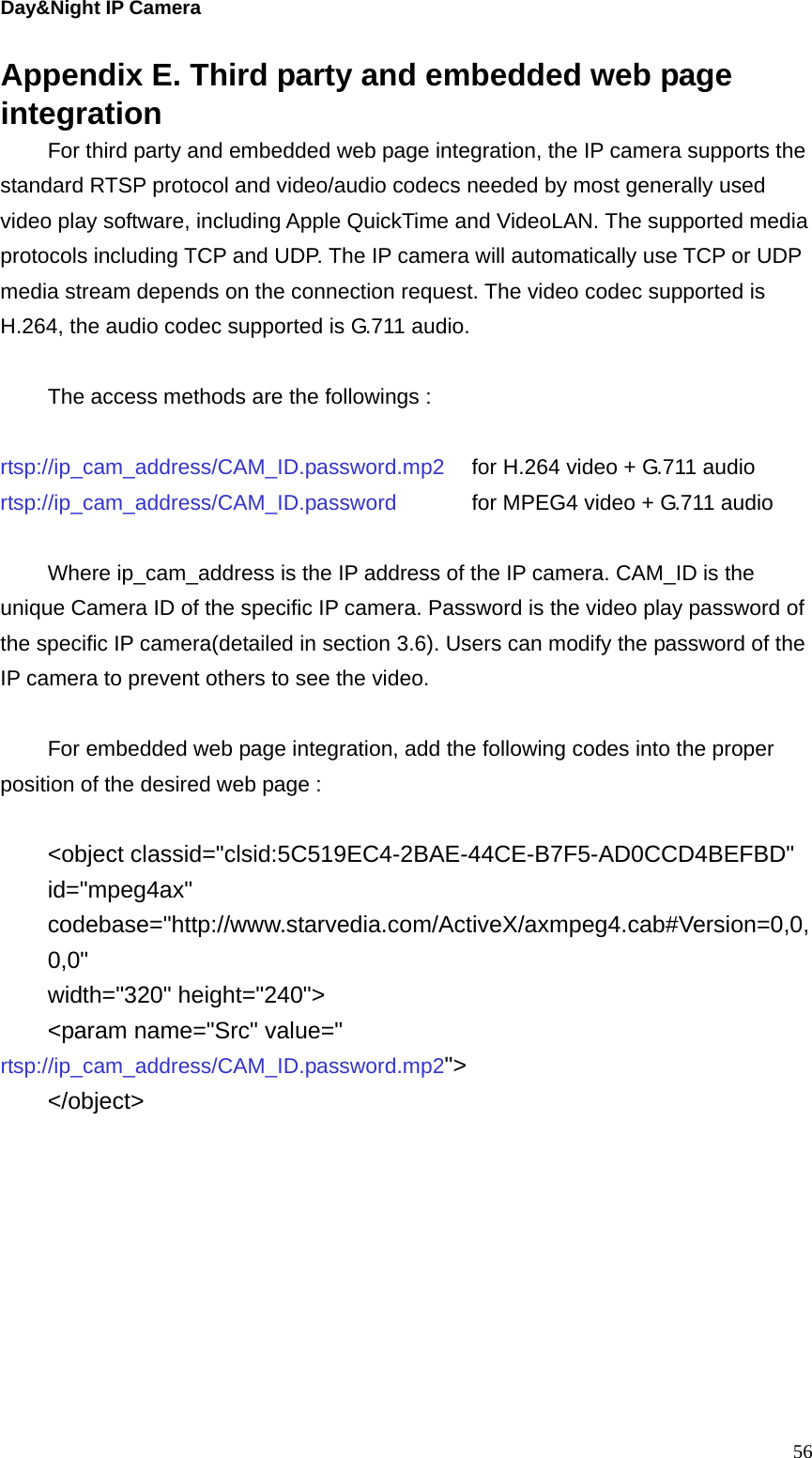 Day&amp;Night IP Camera Appendix E. Third party and embedded web page integration For third party and embedded web page integration, the IP camera supports the standard RTSP protocol and video/audio codecs needed by most generally used video play software, including Apple QuickTime and VideoLAN. The supported media protocols including TCP and UDP. The IP camera will automatically use TCP or UDP media stream depends on the connection request. The video codec supported is H.264, the audio codec supported is G.711 audio.  The access methods are the followings :    rtsp://ip_cam_address/CAM_ID.password.mp2    for H.264 video + G.711 audio rtsp://ip_cam_address/CAM_ID.password      for MPEG4 video + G.711 audio  Where ip_cam_address is the IP address of the IP camera. CAM_ID is the unique Camera ID of the specific IP camera. Password is the video play password of the specific IP camera(detailed in section 3.6). Users can modify the password of the IP camera to prevent others to see the video.  For embedded web page integration, add the following codes into the proper position of the desired web page :  &lt;object classid=&quot;clsid:5C519EC4-2BAE-44CE-B7F5-AD0CCD4BEFBD&quot; id=&quot;mpeg4ax&quot; codebase=&quot;http://www.starvedia.com/ActiveX/axmpeg4.cab#Version=0,0,0,0&quot; width=&quot;320&quot; height=&quot;240&quot;&gt; &lt;param name=&quot;Src&quot; value=&quot; rtsp://ip_cam_address/CAM_ID.password.mp2&quot;&gt; &lt;/object&gt;  56