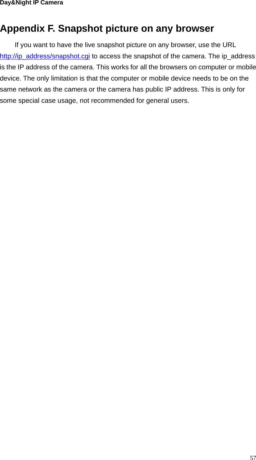 Day&amp;Night IP Camera  57Appendix F. Snapshot picture on any browser If you want to have the live snapshot picture on any browser, use the URL http://ip_address/snapshot.cgi to access the snapshot of the camera. The ip_address is the IP address of the camera. This works for all the browsers on computer or mobile device. The only limitation is that the computer or mobile device needs to be on the same network as the camera or the camera has public IP address. This is only for some special case usage, not recommended for general users.     