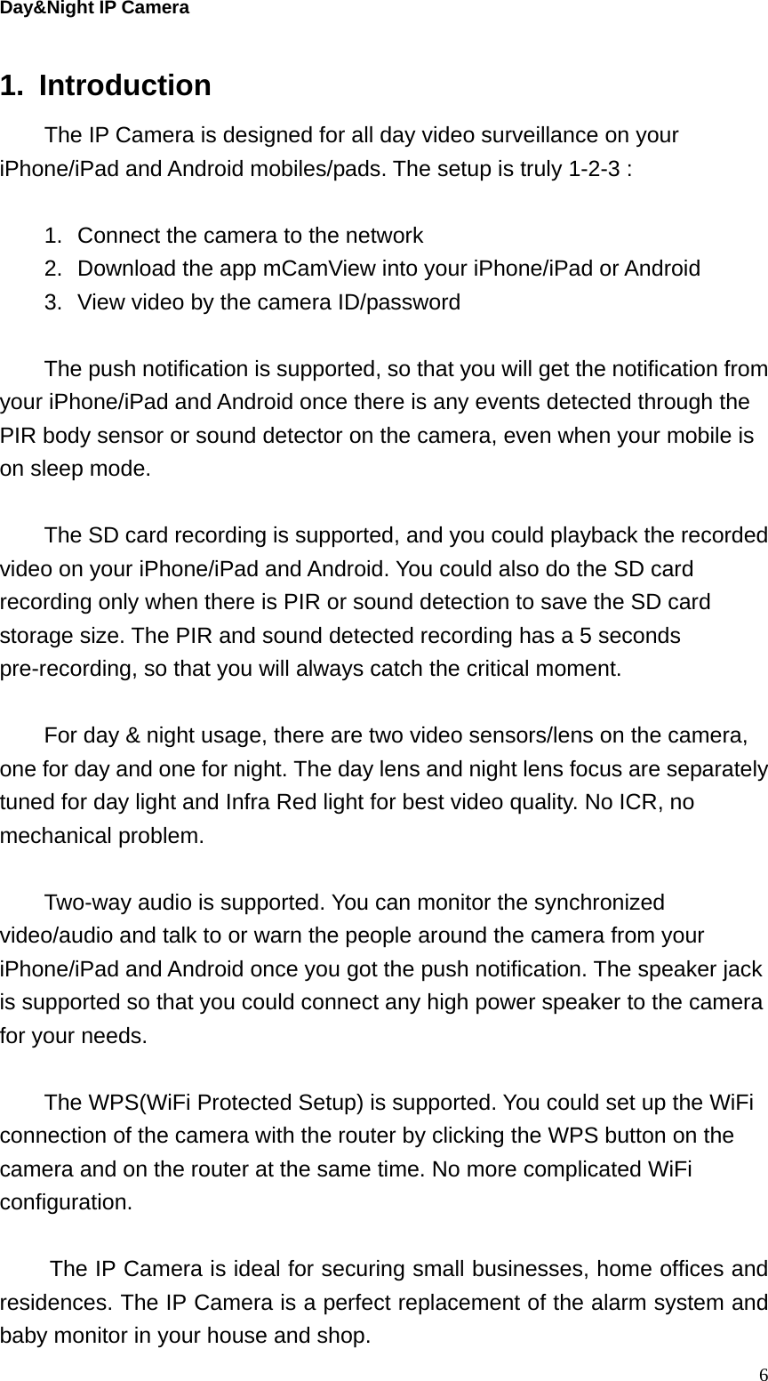 Day&amp;Night IP Camera 1. Introduction   The IP Camera is designed for all day video surveillance on your iPhone/iPad and Android mobiles/pads. The setup is truly 1-2-3 :    1.  Connect the camera to the network 2.  Download the app mCamView into your iPhone/iPad or Android 3.  View video by the camera ID/password  The push notification is supported, so that you will get the notification from your iPhone/iPad and Android once there is any events detected through the PIR body sensor or sound detector on the camera, even when your mobile is on sleep mode.    The SD card recording is supported, and you could playback the recorded video on your iPhone/iPad and Android. You could also do the SD card recording only when there is PIR or sound detection to save the SD card storage size. The PIR and sound detected recording has a 5 seconds pre-recording, so that you will always catch the critical moment.  For day &amp; night usage, there are two video sensors/lens on the camera, one for day and one for night. The day lens and night lens focus are separately tuned for day light and Infra Red light for best video quality. No ICR, no mechanical problem.  Two-way audio is supported. You can monitor the synchronized video/audio and talk to or warn the people around the camera from your iPhone/iPad and Android once you got the push notification. The speaker jack is supported so that you could connect any high power speaker to the camera for your needs.  The WPS(WiFi Protected Setup) is supported. You could set up the WiFi connection of the camera with the router by clicking the WPS button on the camera and on the router at the same time. No more complicated WiFi configuration.  The IP Camera is ideal for securing small businesses, home offices and residences. The IP Camera is a perfect replacement of the alarm system and baby monitor in your house and shop.    6