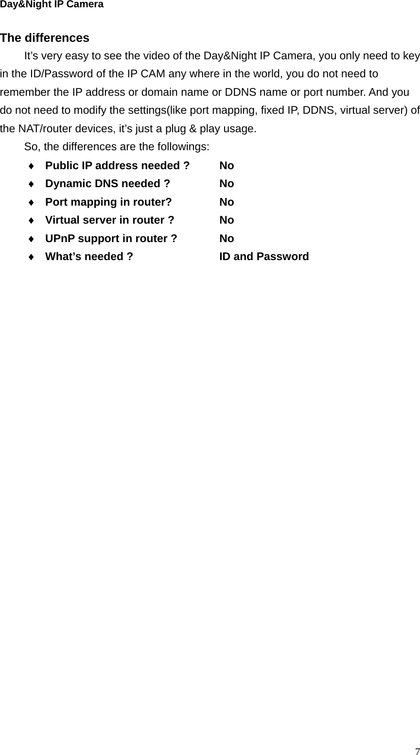 Day&amp;Night IP Camera The differences   It’s very easy to see the video of the Day&amp;Night IP Camera, you only need to key in the ID/Password of the IP CAM any where in the world, you do not need to remember the IP address or domain name or DDNS name or port number. And you do not need to modify the settings(like port mapping, fixed IP, DDNS, virtual server) of the NAT/router devices, it’s just a plug &amp; play usage. So, the differences are the followings:  Public IP address needed ?   No  Dynamic DNS needed ?   No  Port mapping in router?    No  Virtual server in router ?    No  UPnP support in router ?    No  What’s needed ?        ID and Password  7