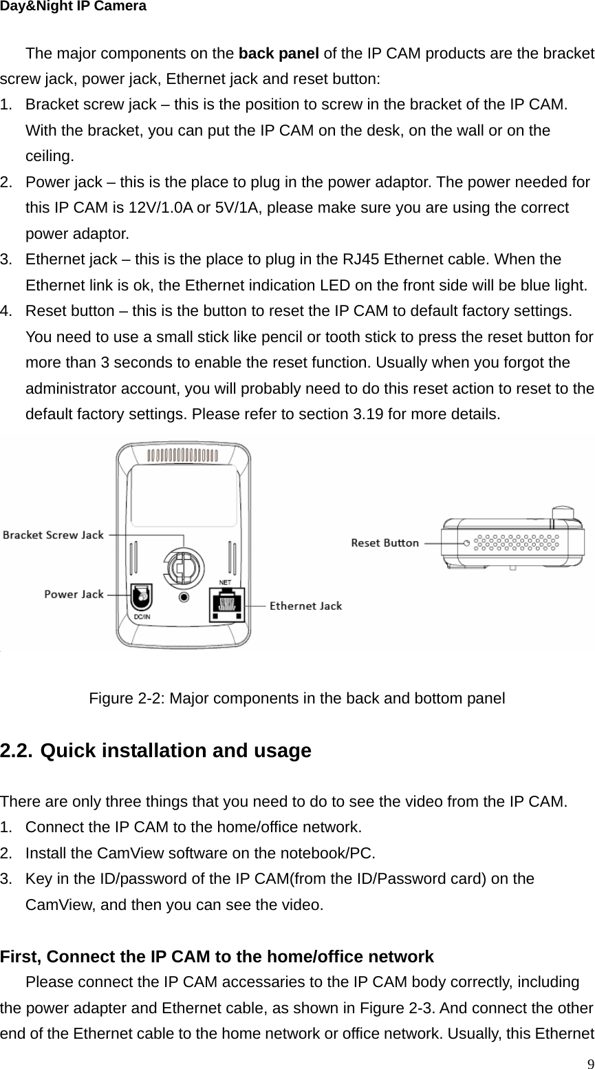 Day&amp;Night IP Camera The major components on the back panel of the IP CAM products are the bracket screw jack, power jack, Ethernet jack and reset button: 1.  Bracket screw jack – this is the position to screw in the bracket of the IP CAM. With the bracket, you can put the IP CAM on the desk, on the wall or on the ceiling.  2.  Power jack – this is the place to plug in the power adaptor. The power needed for this IP CAM is 12V/1.0A or 5V/1A, please make sure you are using the correct power adaptor. 3.  Ethernet jack – this is the place to plug in the RJ45 Ethernet cable. When the Ethernet link is ok, the Ethernet indication LED on the front side will be blue light. 4.  Reset button – this is the button to reset the IP CAM to default factory settings. You need to use a small stick like pencil or tooth stick to press the reset button for more than 3 seconds to enable the reset function. Usually when you forgot the administrator account, you will probably need to do this reset action to reset to the default factory settings. Please refer to section 3.19 for more details.   Figure 2-2: Major components in the back and bottom panel  2.2. Quick installation and usage  There are only three things that you need to do to see the video from the IP CAM. 1.  Connect the IP CAM to the home/office network. 2.  Install the CamView software on the notebook/PC. 3.  Key in the ID/password of the IP CAM(from the ID/Password card) on the CamView, and then you can see the video.  First, Connect the IP CAM to the home/office network Please connect the IP CAM accessaries to the IP CAM body correctly, including the power adapter and Ethernet cable, as shown in Figure 2-3. And connect the other end of the Ethernet cable to the home network or office network. Usually, this Ethernet  9