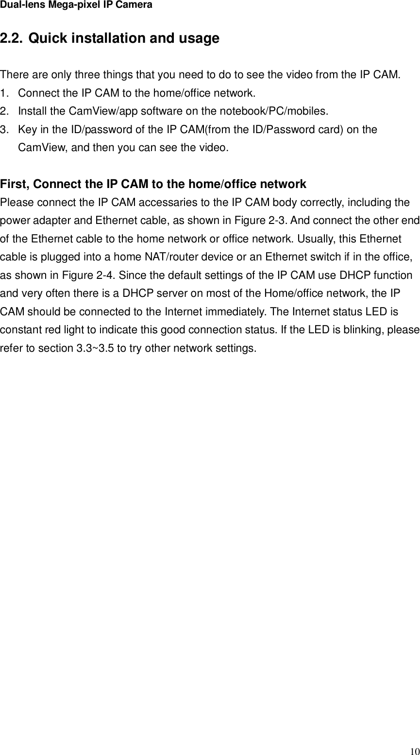 Dual-lens Mega-pixel IP Camera  102.2. Quick installation and usage  There are only three things that you need to do to see the video from the IP CAM. 1. Connect the IP CAM to the home/office network. 2. Install the CamView/app software on the notebook/PC/mobiles. 3. Key in the ID/password of the IP CAM(from the ID/Password card) on the CamView, and then you can see the video.  First, Connect the IP CAM to the home/office network Please connect the IP CAM accessaries to the IP CAM body correctly, including the power adapter and Ethernet cable, as shown in Figure 2-3. And connect the other end of the Ethernet cable to the home network or office network. Usually, this Ethernet cable is plugged into a home NAT/router device or an Ethernet switch if in the office, as shown in Figure 2-4. Since the default settings of the IP CAM use DHCP function and very often there is a DHCP server on most of the Home/office network, the IP CAM should be connected to the Internet immediately. The Internet status LED is constant red light to indicate this good connection status. If the LED is blinking, please refer to section 3.3~3.5 to try other network settings. 
