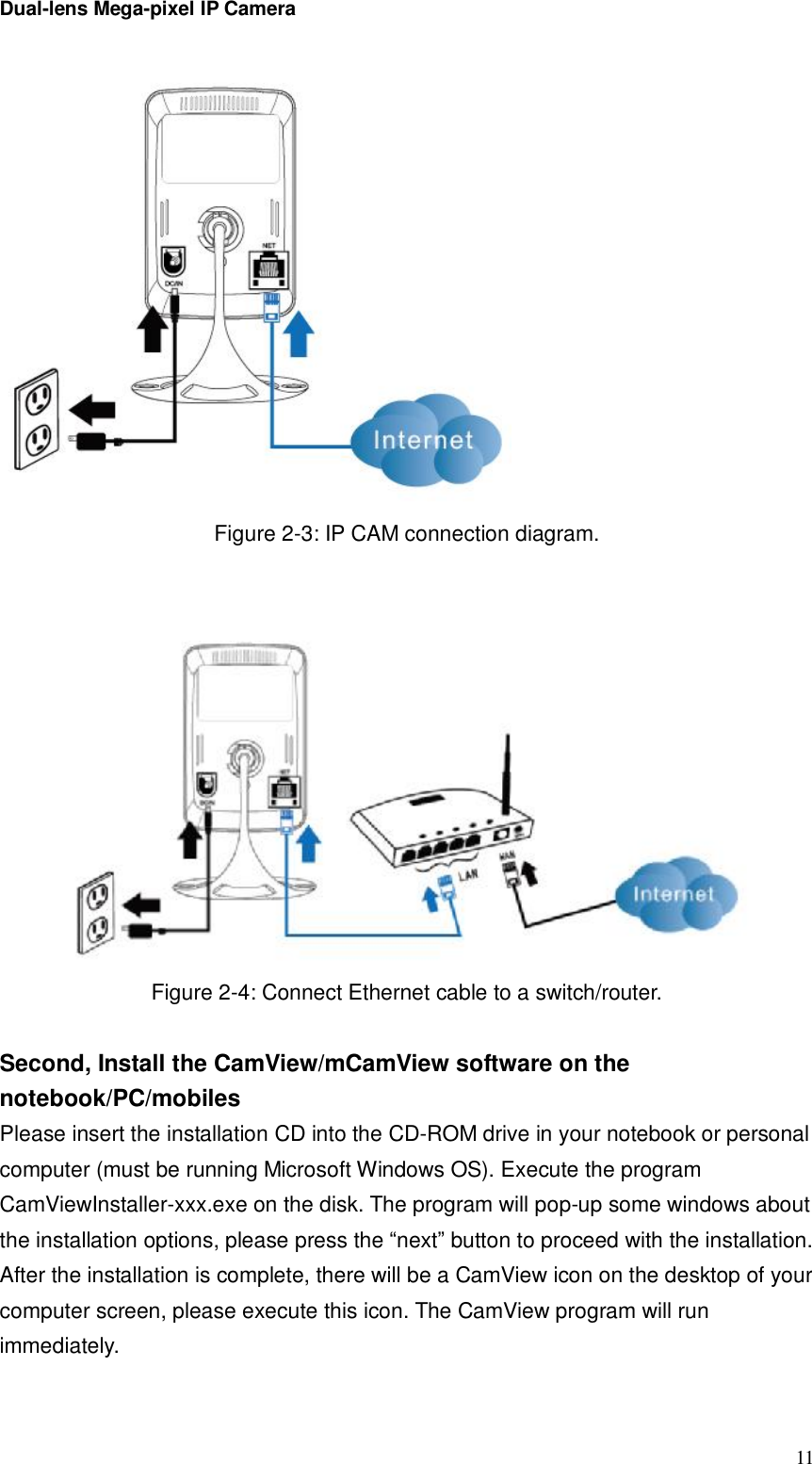 Dual-lens Mega-pixel IP Camera  11 Figure 2-3: IP CAM connection diagram.    Figure 2-4: Connect Ethernet cable to a switch/router.  Second, Install the CamView/mCamView software on the notebook/PC/mobiles Please insert the installation CD into the CD-ROM drive in your notebook or personal computer (must be running Microsoft Windows OS). Execute the program CamViewInstaller-xxx.exe on the disk. The program will pop-up some windows about the installation options, please press the “next” button to proceed with the installation. After the installation is complete, there will be a CamView icon on the desktop of your computer screen, please execute this icon. The CamView program will run immediately.  