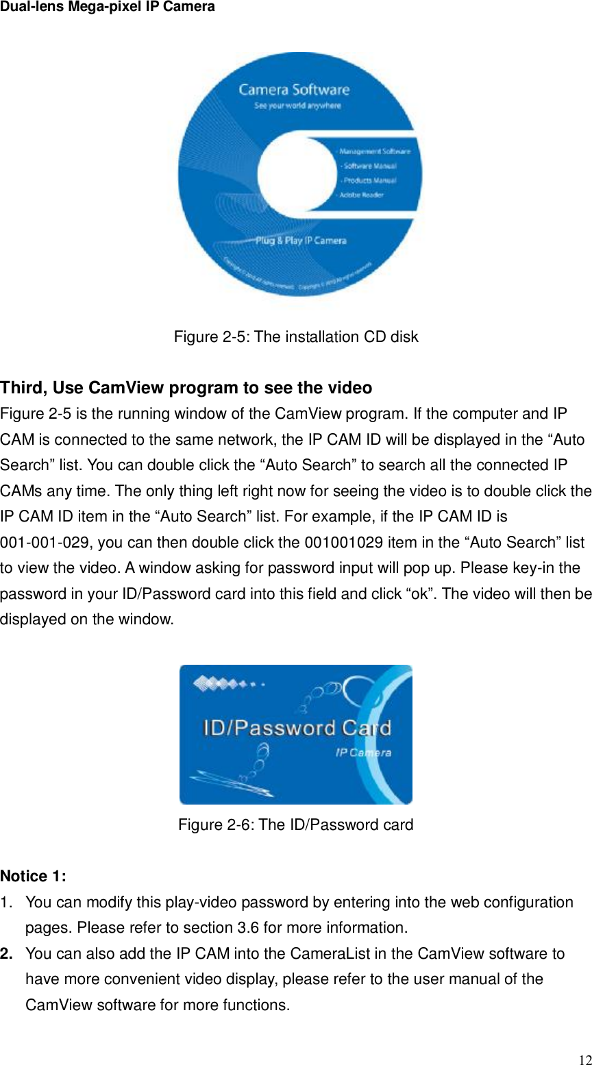 Dual-lens Mega-pixel IP Camera  12 Figure 2-5: The installation CD disk  Third, Use CamView program to see the video Figure 2-5 is the running window of the CamView program. If the computer and IP CAM is connected to the same network, the IP CAM ID will be displayed in the “Auto Search” list. You can double click the “Auto Search” to search all the connected IP CAMs any time. The only thing left right now for seeing the video is to double click the IP CAM ID item in the “Auto Search” list. For example, if the IP CAM ID is 001-001-029, you can then double click the 001001029 item in the “Auto Search” list to view the video. A window asking for password input will pop up. Please key-in the password in your ID/Password card into this field and click “ok”. The video will then be displayed on the window.   Figure 2-6: The ID/Password card  Notice 1:  1. You can modify this play-video password by entering into the web configuration pages. Please refer to section 3.6 for more information. 2.  You can also add the IP CAM into the CameraList in the CamView software to have more convenient video display, please refer to the user manual of the CamView software for more functions. 