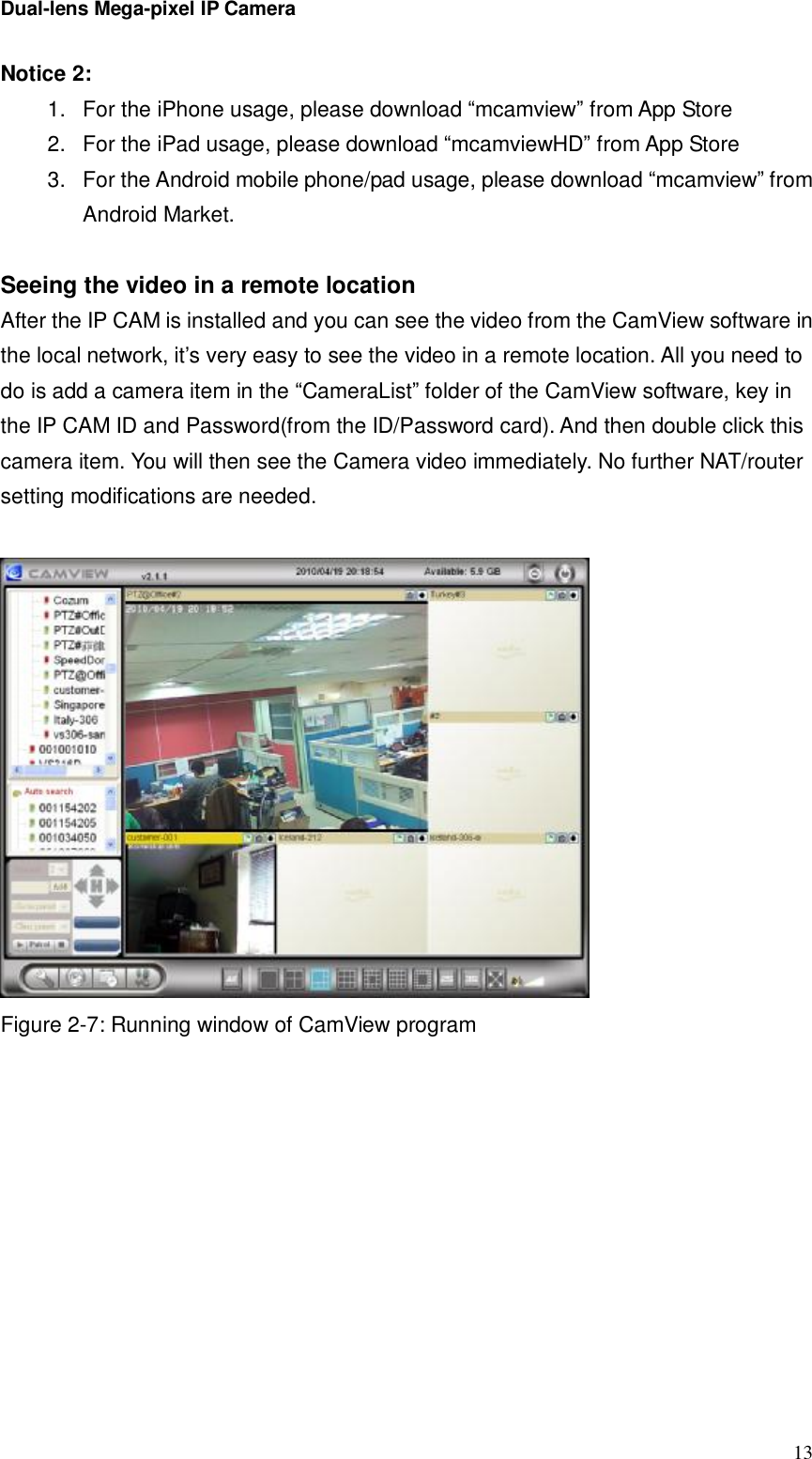 Dual-lens Mega-pixel IP Camera  13Notice 2:  1. For the iPhone usage, please download “mcamview” from App Store 2. For the iPad usage, please download “mcamviewHD” from App Store 3. For the Android mobile phone/pad usage, please download “mcamview” from Android Market.  Seeing the video in a remote location After the IP CAM is installed and you can see the video from the CamView software in the local network, it’s very easy to see the video in a remote location. All you need to do is add a camera item in the “CameraList” folder of the CamView software, key in the IP CAM ID and Password(from the ID/Password card). And then double click this camera item. You will then see the Camera video immediately. No further NAT/router setting modifications are needed.    Figure 2-7: Running window of CamView program  