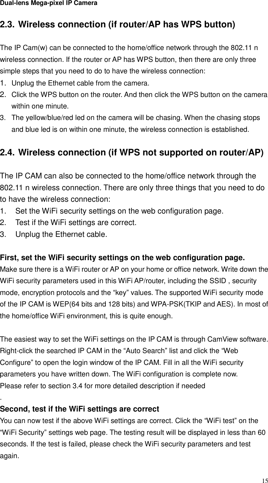 Dual-lens Mega-pixel IP Camera  152.3. Wireless connection (if router/AP has WPS button)  The IP Cam(w) can be connected to the home/office network through the 802.11 n wireless connection. If the router or AP has WPS button, then there are only three simple steps that you need to do to have the wireless connection: 1.  Unplug the Ethernet cable from the camera. 2.  Click the WPS button on the router. And then click the WPS button on the camera within one minute. 3. The yellow/blue/red led on the camera will be chasing. When the chasing stops and blue led is on within one minute, the wireless connection is established.   2.4. Wireless connection (if WPS not supported on router/AP)  The IP CAM can also be connected to the home/office network through the 802.11 n wireless connection. There are only three things that you need to do to have the wireless connection: 1.  Set the WiFi security settings on the web configuration page. 2.  Test if the WiFi settings are correct. 3.  Unplug the Ethernet cable.  First, set the WiFi security settings on the web configuration page. Make sure there is a WiFi router or AP on your home or office network. Write down the WiFi security parameters used in this WiFi AP/router, including the SSID , security mode, encryption protocols and the “key” values. The supported WiFi security mode of the IP CAM is WEP(64 bits and 128 bits) and WPA-PSK(TKIP and AES). In most of the home/office WiFi environment, this is quite enough.   The easiest way to set the WiFi settings on the IP CAM is through CamView software. Right-click the searched IP CAM in the “Auto Search” list and click the “Web Configure” to open the login window of the IP CAM. Fill in all the WiFi security parameters you have written down. The WiFi configuration is complete now. Please refer to section 3.4 for more detailed description if needed . Second, test if the WiFi settings are correct You can now test if the above WiFi settings are correct. Click the “WiFi test” on the “WiFi Security” settings web page. The testing result will be displayed in less than 60 seconds. If the test is failed, please check the WiFi security parameters and test again.  