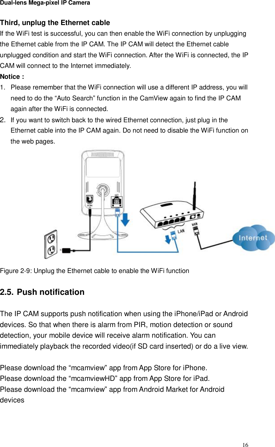 Dual-lens Mega-pixel IP Camera  16Third, unplug the Ethernet cable If the WiFi test is successful, you can then enable the WiFi connection by unplugging the Ethernet cable from the IP CAM. The IP CAM will detect the Ethernet cable unplugged condition and start the WiFi connection. After the WiFi is connected, the IP CAM will connect to the Internet immediately.  Notice :  1. Please remember that the WiFi connection will use a different IP address, you will need to do the “Auto Search” function in the CamView again to find the IP CAM again after the WiFi is connected. 2.  If you want to switch back to the wired Ethernet connection, just plug in the Ethernet cable into the IP CAM again. Do not need to disable the WiFi function on the web pages.  Figure 2-9: Unplug the Ethernet cable to enable the WiFi function  2.5. Push notification  The IP CAM supports push notification when using the iPhone/iPad or Android devices. So that when there is alarm from PIR, motion detection or sound detection, your mobile device will receive alarm notification. You can immediately playback the recorded video(if SD card inserted) or do a live view.  Please download the “mcamview” app from App Store for iPhone. Please download the “mcamviewHD” app from App Store for iPad. Please download the “mcamview” app from Android Market for Android devices   