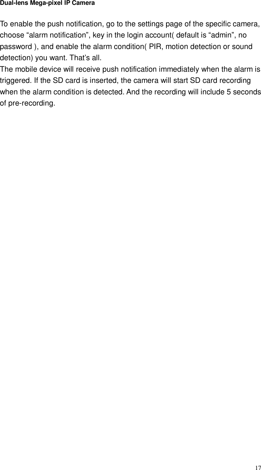 Dual-lens Mega-pixel IP Camera  17To enable the push notification, go to the settings page of the specific camera, choose “alarm notification”, key in the login account( default is “admin”, no password ), and enable the alarm condition( PIR, motion detection or sound detection) you want. That’s all. The mobile device will receive push notification immediately when the alarm is triggered. If the SD card is inserted, the camera will start SD card recording when the alarm condition is detected. And the recording will include 5 seconds of pre-recording.   