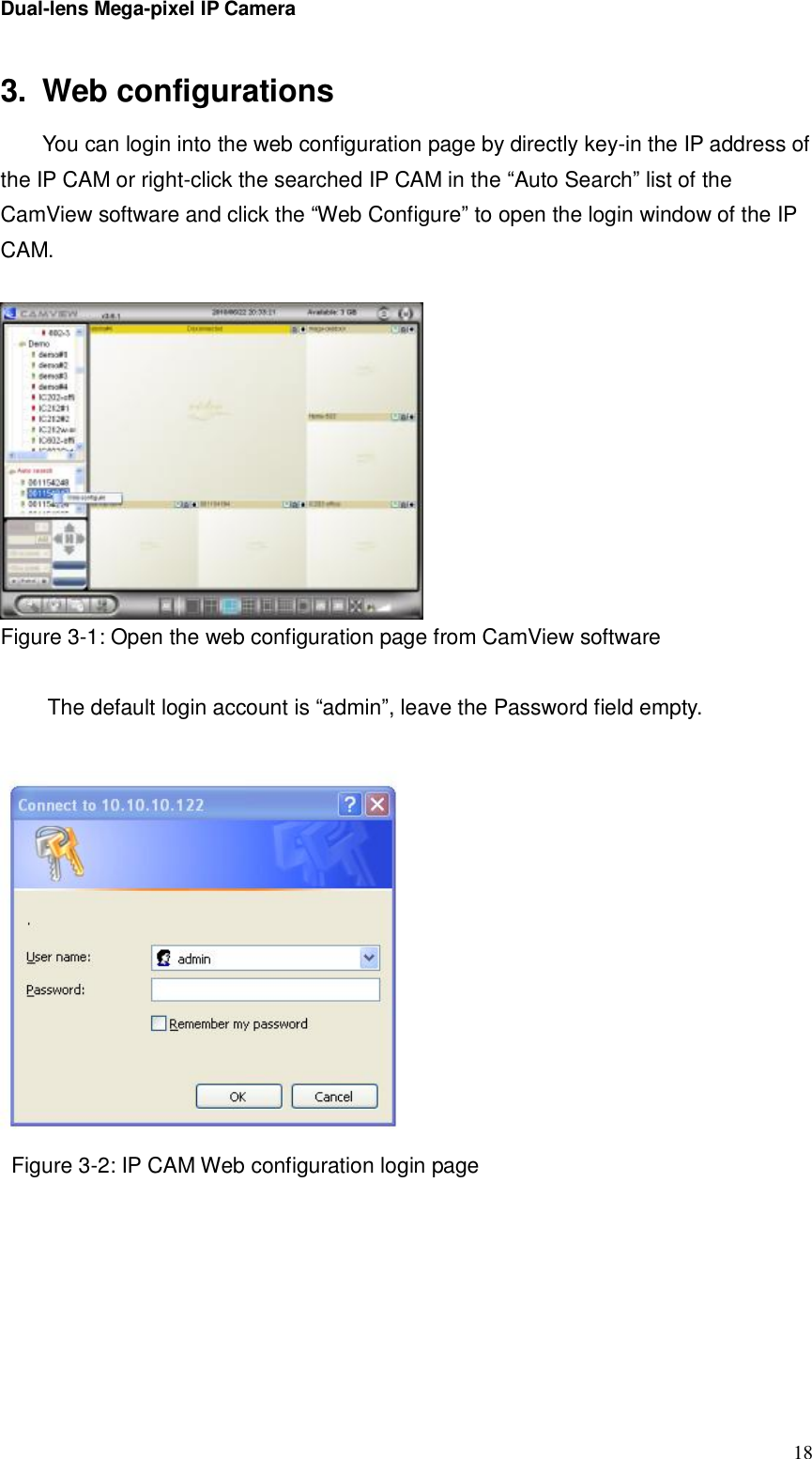 Dual-lens Mega-pixel IP Camera  183. Web configurations You can login into the web configuration page by directly key-in the IP address of the IP CAM or right-click the searched IP CAM in the “Auto Search” list of the CamView software and click the “Web Configure” to open the login window of the IP CAM.    Figure 3-1: Open the web configuration page from CamView software  The default login account is “admin”, leave the Password field empty.   Figure 3-2: IP CAM Web configuration login page  