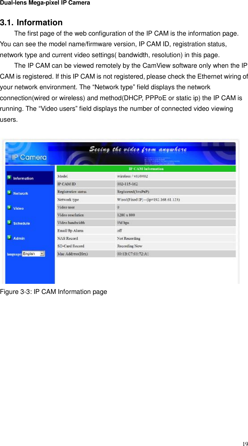 Dual-lens Mega-pixel IP Camera  193.1. Information  The first page of the web configuration of the IP CAM is the information page. You can see the model name/firmware version, IP CAM ID, registration status, network type and current video settings( bandwidth, resolution) in this page.  The IP CAM can be viewed remotely by the CamView software only when the IP CAM is registered. If this IP CAM is not registered, please check the Ethernet wiring of your network environment. The “Network type” field displays the network connection(wired or wireless) and method(DHCP, PPPoE or static ip) the IP CAM is running. The “Video users” field displays the number of connected video viewing users.    Figure 3-3: IP CAM Information page  