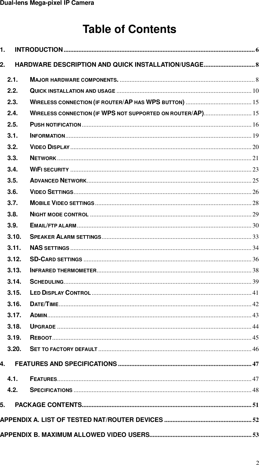 Dual-lens Mega-pixel IP Camera  2Table of Contents 1. INTRODUCTION .................................................................................................................... 6  2. HARDWARE DESCRIPTION AND QUICK INSTALLATION/USAGE ............................... 8  2.1. MAJOR HARDWARE COMPONENTS. .................................................................................. 8  2.2. QUICK INSTALLATION AND USAGE .................................................................................. 10 2.3. WIRELESS CONNECTION (IF ROUTER/AP HAS WPS BUTTON) ........................................ 15 2.4. WIRELESS CONNECTION (IF WPS NOT SUPPORTED ON ROUTER/AP)............................. 15 2.5. PUSH NOTIFICATION ....................................................................................................... 16 3.1. INFORMATION ................................................................................................................. 19 3.2. VIDEO DISPLAY .............................................................................................................. 20 3.3. NETWORK ...................................................................................................................... 21 3.4. WIFI SECURITY .............................................................................................................. 23 3.5. ADVANCED NETWORK.................................................................................................... 25 3.6. VIDEO SETTINGS ............................................................................................................ 26 3.7. MOBILE VIDEO SETTINGS ............................................................................................... 28 3.8. NIGHT MODE CONTROL .................................................................................................. 29 3.9. EMAIL/FTP ALARM .......................................................................................................... 30 3.10. SPEAKER ALARM SETTINGS ........................................................................................... 33 3.11. NAS SETTINGS .............................................................................................................. 34 3.12. SD-CARD SETTINGS ...................................................................................................... 36 3.13. INFRARED THERMOMETER .............................................................................................. 38 3.14. SCHEDULING.................................................................................................................. 39 3.15. LED DISPLAY CONTROL ................................................................................................. 41 3.16. DATE/TIME ..................................................................................................................... 42 3.17. ADMIN ............................................................................................................................ 43 3.18. UPGRADE ...................................................................................................................... 44 3.19. REBOOT......................................................................................................................... 45 3.20. SET TO FACTORY DEFAULT ............................................................................................. 46 4. FEATURES AND SPECIFICATIONS ................................................................................. 47 4.1. FEATURES...................................................................................................................... 47 4.2. SPECIFICATIONS ............................................................................................................ 48 5. PACKAGE CONTENTS ....................................................................................................... 51 APPENDIX A. LIST OF TESTED NAT/ROUTER DEVICES ..................................................... 52 APPENDIX B. MAXIMUM ALLOWED VIDEO USERS.............................................................. 53 