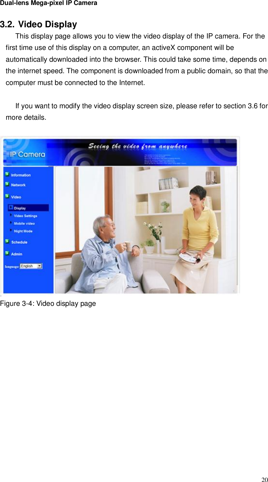 Dual-lens Mega-pixel IP Camera  203.2. Video Display This display page allows you to view the video display of the IP camera. For the first time use of this display on a computer, an activeX component will be automatically downloaded into the browser. This could take some time, depends on the internet speed. The component is downloaded from a public domain, so that the computer must be connected to the Internet.  If you want to modify the video display screen size, please refer to section 3.6 for more details.   Figure 3-4: Video display page  