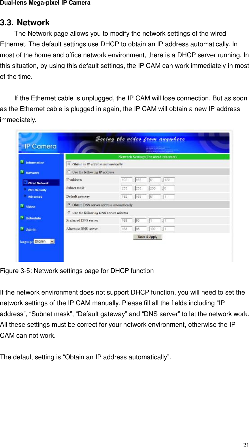 Dual-lens Mega-pixel IP Camera  213.3. Network The Network page allows you to modify the network settings of the wired Ethernet. The default settings use DHCP to obtain an IP address automatically. In most of the home and office network environment, there is a DHCP server running. In this situation, by using this default settings, the IP CAM can work immediately in most of the time.   If the Ethernet cable is unplugged, the IP CAM will lose connection. But as soon as the Ethernet cable is plugged in again, the IP CAM will obtain a new IP address immediately.    Figure 3-5: Network settings page for DHCP function  If the network environment does not support DHCP function, you will need to set the network settings of the IP CAM manually. Please fill all the fields including “IP address”, “Subnet mask”, “Default gateway” and “DNS server” to let the network work. All these settings must be correct for your network environment, otherwise the IP CAM can not work.  The default setting is “Obtain an IP address automatically”.  