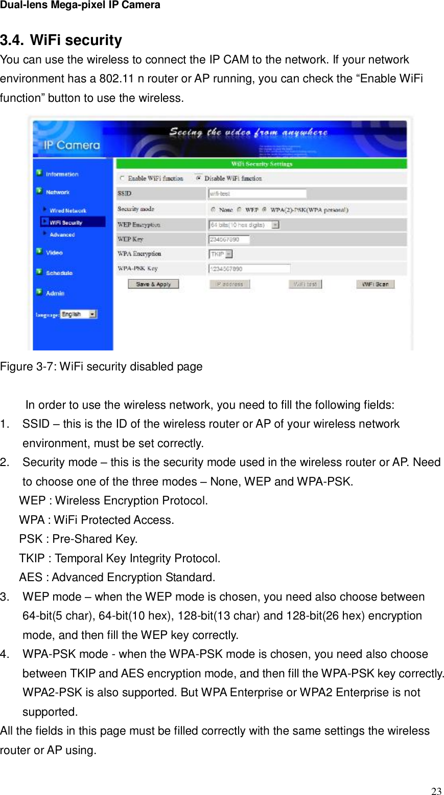 Dual-lens Mega-pixel IP Camera  233.4. WiFi security You can use the wireless to connect the IP CAM to the network. If your network environment has a 802.11 n router or AP running, you can check the “Enable WiFi function” button to use the wireless.  Figure 3-7: WiFi security disabled page   In order to use the wireless network, you need to fill the following fields: 1. SSID – this is the ID of the wireless router or AP of your wireless network environment, must be set correctly. 2. Security mode – this is the security mode used in the wireless router or AP. Need to choose one of the three modes – None, WEP and WPA-PSK.  WEP : Wireless Encryption Protocol. WPA : WiFi Protected Access. PSK : Pre-Shared Key. TKIP : Temporal Key Integrity Protocol. AES : Advanced Encryption Standard. 3. WEP mode – when the WEP mode is chosen, you need also choose between 64-bit(5 char), 64-bit(10 hex), 128-bit(13 char) and 128-bit(26 hex) encryption mode, and then fill the WEP key correctly. 4. WPA-PSK mode - when the WPA-PSK mode is chosen, you need also choose between TKIP and AES encryption mode, and then fill the WPA-PSK key correctly. WPA2-PSK is also supported. But WPA Enterprise or WPA2 Enterprise is not supported. All the fields in this page must be filled correctly with the same settings the wireless router or AP using.  