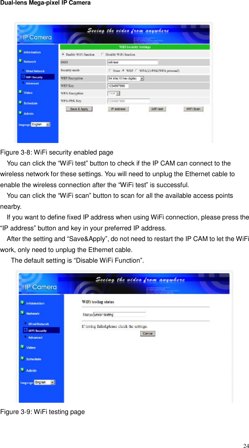 Dual-lens Mega-pixel IP Camera  24 Figure 3-8: WiFi security enabled page You can click the “WiFi test” button to check if the IP CAM can connect to the wireless network for these settings. You will need to unplug the Ethernet cable to enable the wireless connection after the “WiFi test” is successful. You can click the “WiFi scan” button to scan for all the available access points nearby.  If you want to define fixed IP address when using WiFi connection, please press the “IP address” button and key in your preferred IP address. After the setting and “Save&amp;Apply”, do not need to restart the IP CAM to let the WiFi work, only need to unplug the Ethernet cable.  The default setting is “Disable WiFi Function”.  Figure 3-9: WiFi testing page 