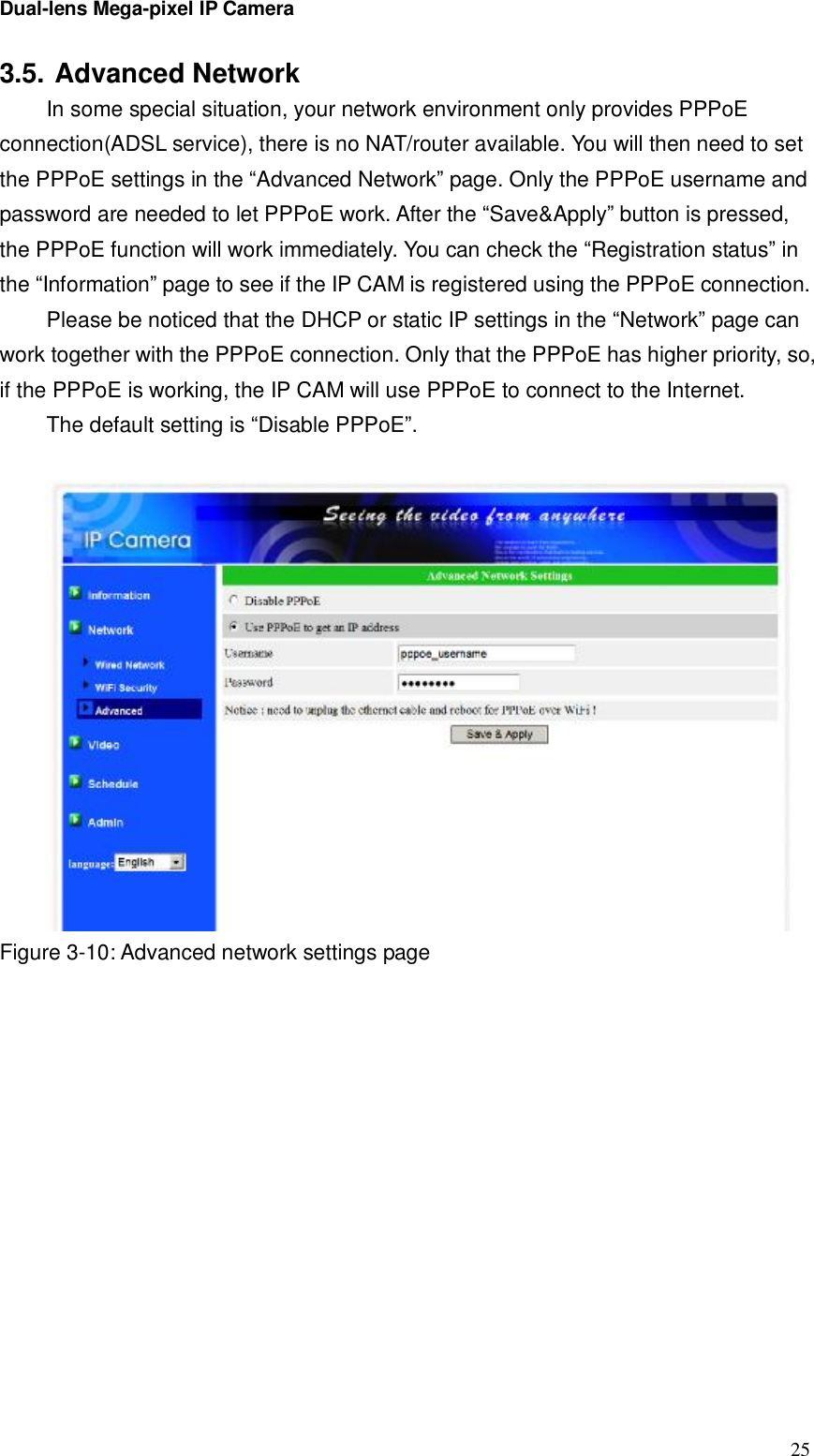 Dual-lens Mega-pixel IP Camera  253.5. Advanced Network  In some special situation, your network environment only provides PPPoE connection(ADSL service), there is no NAT/router available. You will then need to set the PPPoE settings in the “Advanced Network” page. Only the PPPoE username and password are needed to let PPPoE work. After the “Save&amp;Apply” button is pressed, the PPPoE function will work immediately. You can check the “Registration status” in the “Information” page to see if the IP CAM is registered using the PPPoE connection. Please be noticed that the DHCP or static IP settings in the “Network” page can work together with the PPPoE connection. Only that the PPPoE has higher priority, so, if the PPPoE is working, the IP CAM will use PPPoE to connect to the Internet. The default setting is “Disable PPPoE”.   Figure 3-10: Advanced network settings page   