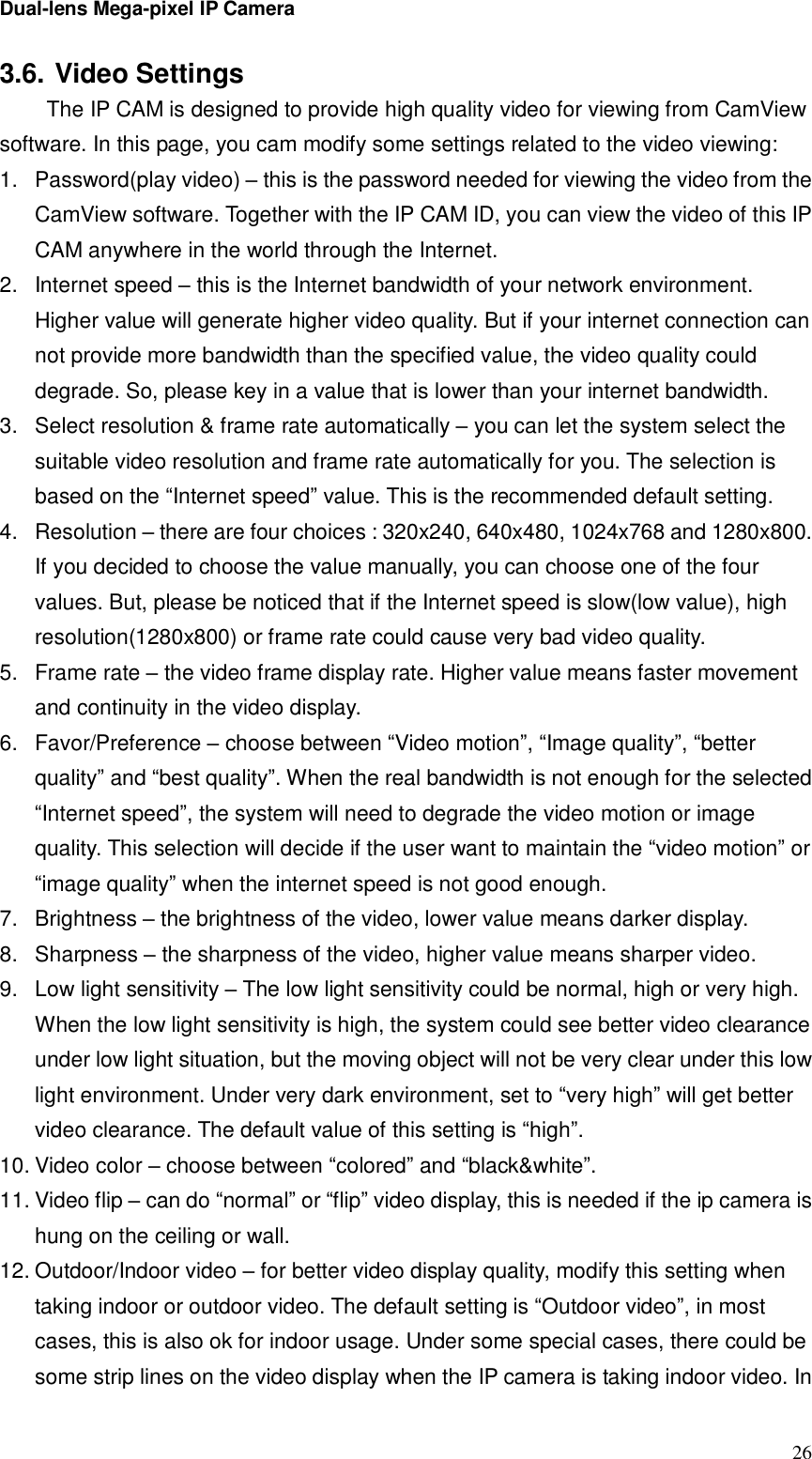 Dual-lens Mega-pixel IP Camera  263.6. Video Settings  The IP CAM is designed to provide high quality video for viewing from CamView software. In this page, you cam modify some settings related to the video viewing: 1. Password(play video) – this is the password needed for viewing the video from the CamView software. Together with the IP CAM ID, you can view the video of this IP CAM anywhere in the world through the Internet. 2. Internet speed – this is the Internet bandwidth of your network environment. Higher value will generate higher video quality. But if your internet connection can not provide more bandwidth than the specified value, the video quality could degrade. So, please key in a value that is lower than your internet bandwidth. 3. Select resolution &amp; frame rate automatically – you can let the system select the suitable video resolution and frame rate automatically for you. The selection is based on the “Internet speed” value. This is the recommended default setting. 4. Resolution – there are four choices : 320x240, 640x480, 1024x768 and 1280x800. If you decided to choose the value manually, you can choose one of the four values. But, please be noticed that if the Internet speed is slow(low value), high resolution(1280x800) or frame rate could cause very bad video quality. 5. Frame rate – the video frame display rate. Higher value means faster movement and continuity in the video display. 6. Favor/Preference – choose between “Video motion”, “Image quality”, “better quality” and “best quality”. When the real bandwidth is not enough for the selected “Internet speed”, the system will need to degrade the video motion or image quality. This selection will decide if the user want to maintain the “video motion” or “image quality” when the internet speed is not good enough. 7. Brightness – the brightness of the video, lower value means darker display. 8. Sharpness – the sharpness of the video, higher value means sharper video. 9. Low light sensitivity – The low light sensitivity could be normal, high or very high. When the low light sensitivity is high, the system could see better video clearance under low light situation, but the moving object will not be very clear under this low light environment. Under very dark environment, set to “very high” will get better video clearance. The default value of this setting is “high”. 10. Video color – choose between “colored” and “black&amp;white”.  11. Video flip – can do “normal” or “flip” video display, this is needed if the ip camera is hung on the ceiling or wall. 12. Outdoor/Indoor video – for better video display quality, modify this setting when taking indoor or outdoor video. The default setting is “Outdoor video”, in most cases, this is also ok for indoor usage. Under some special cases, there could be some strip lines on the video display when the IP camera is taking indoor video. In 