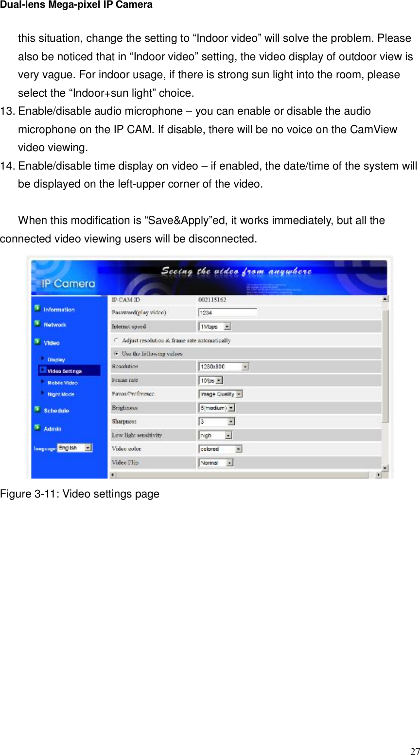 Dual-lens Mega-pixel IP Camera  27this situation, change the setting to “Indoor video” will solve the problem. Please also be noticed that in “Indoor video” setting, the video display of outdoor view is very vague. For indoor usage, if there is strong sun light into the room, please select the “Indoor+sun light” choice.  13. Enable/disable audio microphone – you can enable or disable the audio microphone on the IP CAM. If disable, there will be no voice on the CamView video viewing. 14. Enable/disable time display on video – if enabled, the date/time of the system will be displayed on the left-upper corner of the video.  When this modification is “Save&amp;Apply”ed, it works immediately, but all the connected video viewing users will be disconnected.  Figure 3-11: Video settings page  