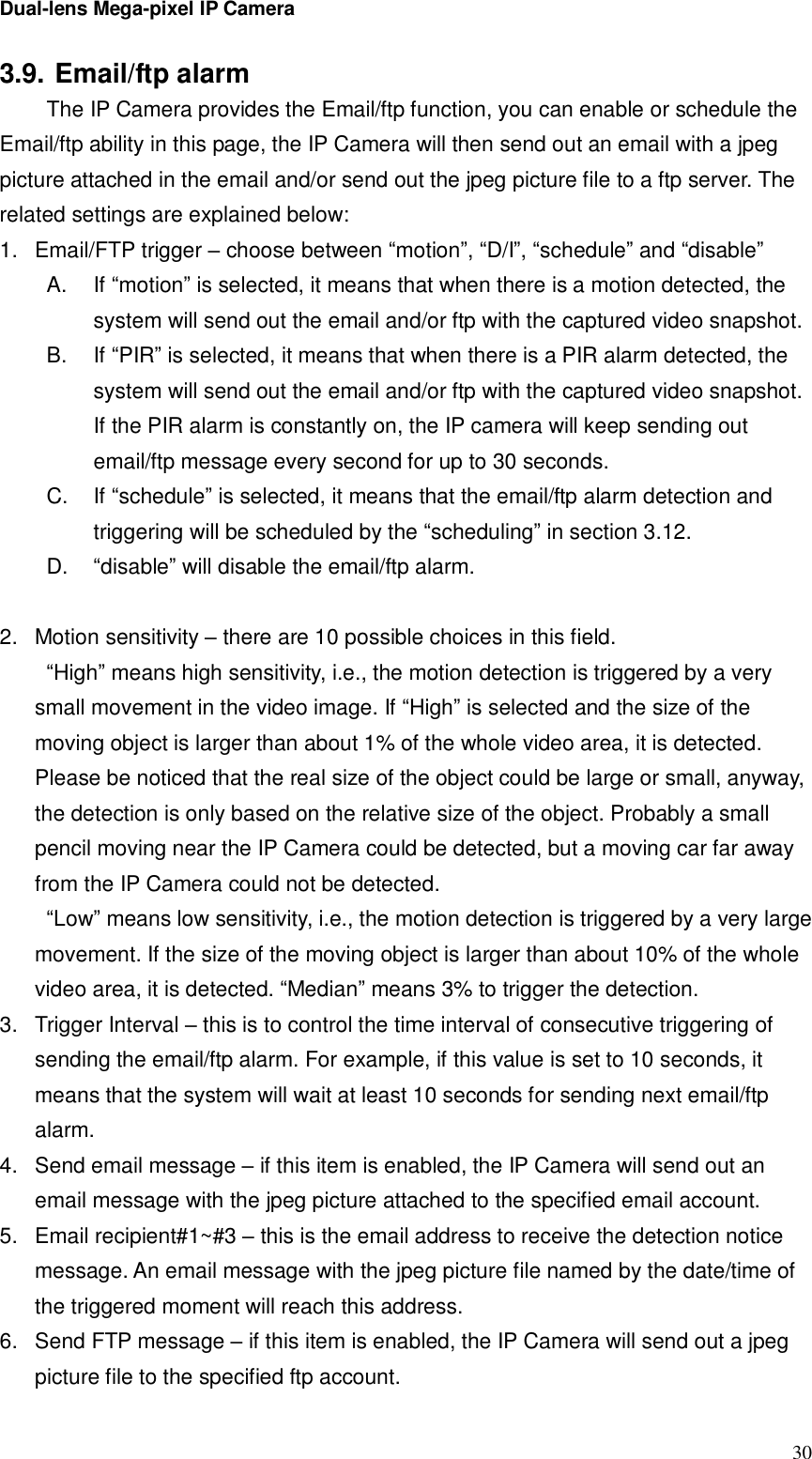 Dual-lens Mega-pixel IP Camera  303.9. Email/ftp alarm  The IP Camera provides the Email/ftp function, you can enable or schedule the Email/ftp ability in this page, the IP Camera will then send out an email with a jpeg picture attached in the email and/or send out the jpeg picture file to a ftp server. The related settings are explained below: 1. Email/FTP trigger – choose between “motion”, “D/I”, “schedule” and “disable” A.  If “motion” is selected, it means that when there is a motion detected, the system will send out the email and/or ftp with the captured video snapshot. B.  If “PIR” is selected, it means that when there is a PIR alarm detected, the system will send out the email and/or ftp with the captured video snapshot. If the PIR alarm is constantly on, the IP camera will keep sending out email/ftp message every second for up to 30 seconds. C.  If “schedule” is selected, it means that the email/ftp alarm detection and triggering will be scheduled by the “scheduling” in section 3.12. D.  “disable” will disable the email/ftp alarm.  2. Motion sensitivity – there are 10 possible choices in this field.  “High” means high sensitivity, i.e., the motion detection is triggered by a very small movement in the video image. If “High” is selected and the size of the moving object is larger than about 1% of the whole video area, it is detected. Please be noticed that the real size of the object could be large or small, anyway, the detection is only based on the relative size of the object. Probably a small pencil moving near the IP Camera could be detected, but a moving car far away from the IP Camera could not be detected. “Low” means low sensitivity, i.e., the motion detection is triggered by a very large movement. If the size of the moving object is larger than about 10% of the whole video area, it is detected. “Median” means 3% to trigger the detection. 3. Trigger Interval – this is to control the time interval of consecutive triggering of sending the email/ftp alarm. For example, if this value is set to 10 seconds, it means that the system will wait at least 10 seconds for sending next email/ftp alarm. 4. Send email message – if this item is enabled, the IP Camera will send out an email message with the jpeg picture attached to the specified email account. 5. Email recipient#1~#3 – this is the email address to receive the detection notice message. An email message with the jpeg picture file named by the date/time of the triggered moment will reach this address. 6. Send FTP message – if this item is enabled, the IP Camera will send out a jpeg picture file to the specified ftp account. 
