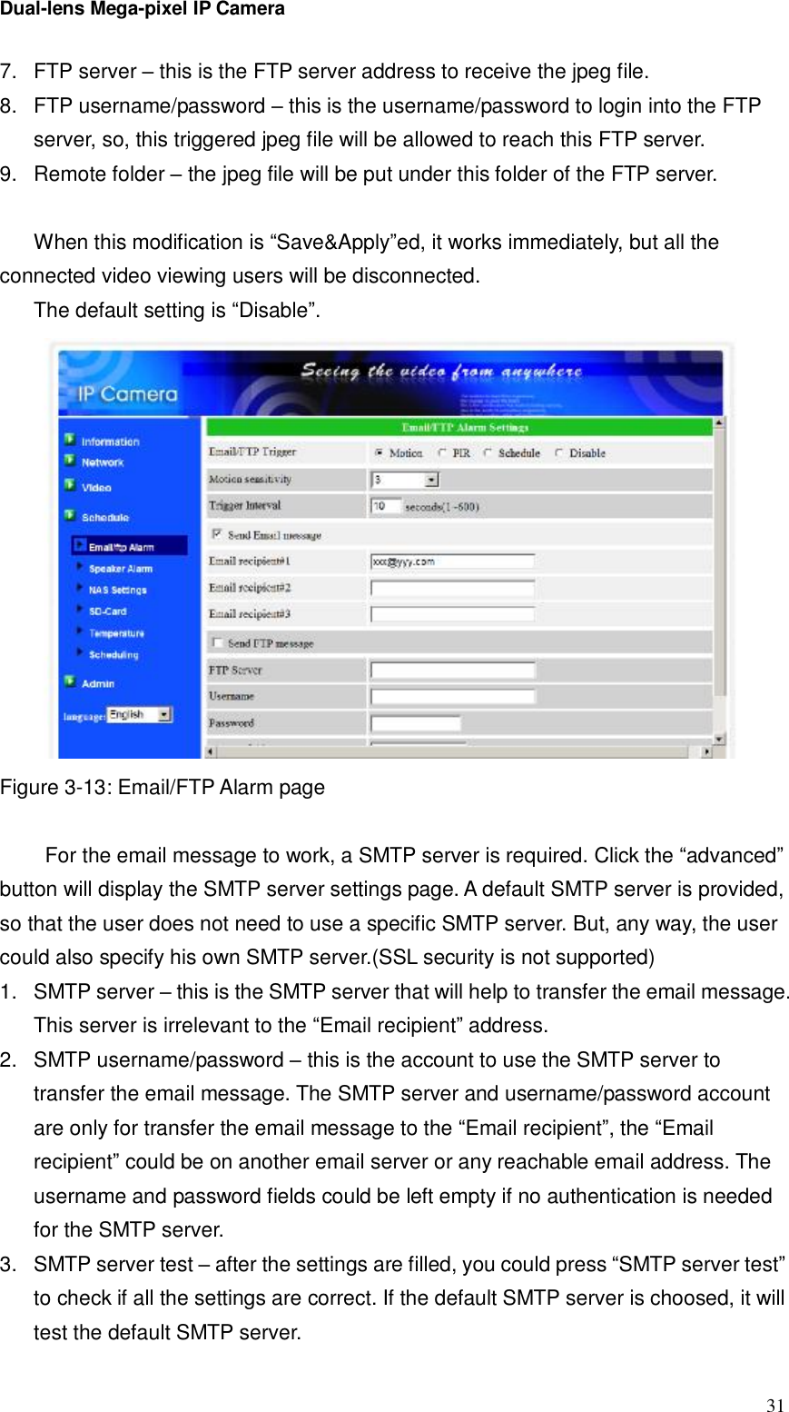 Dual-lens Mega-pixel IP Camera  317. FTP server – this is the FTP server address to receive the jpeg file. 8. FTP username/password – this is the username/password to login into the FTP server, so, this triggered jpeg file will be allowed to reach this FTP server. 9. Remote folder – the jpeg file will be put under this folder of the FTP server.  When this modification is “Save&amp;Apply”ed, it works immediately, but all the connected video viewing users will be disconnected. The default setting is “Disable”.  Figure 3-13: Email/FTP Alarm page   For the email message to work, a SMTP server is required. Click the “advanced” button will display the SMTP server settings page. A default SMTP server is provided, so that the user does not need to use a specific SMTP server. But, any way, the user could also specify his own SMTP server.(SSL security is not supported) 1. SMTP server – this is the SMTP server that will help to transfer the email message. This server is irrelevant to the “Email recipient” address. 2. SMTP username/password – this is the account to use the SMTP server to transfer the email message. The SMTP server and username/password account are only for transfer the email message to the “Email recipient”, the “Email recipient” could be on another email server or any reachable email address. The username and password fields could be left empty if no authentication is needed for the SMTP server. 3. SMTP server test – after the settings are filled, you could press “SMTP server test” to check if all the settings are correct. If the default SMTP server is choosed, it will test the default SMTP server. 