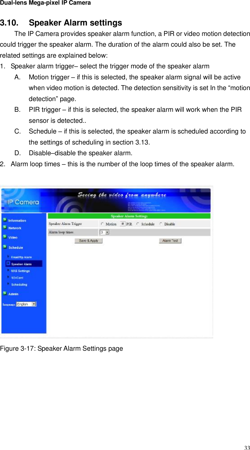 Dual-lens Mega-pixel IP Camera  333.10.  Speaker Alarm settings  The IP Camera provides speaker alarm function, a PIR or video motion detection could trigger the speaker alarm. The duration of the alarm could also be set. The related settings are explained below: 1. Speaker alarm trigger– select the trigger mode of the speaker alarm A.  Motion trigger – if this is selected, the speaker alarm signal will be active when video motion is detected. The detection sensitivity is set In the “motion detection” page. B.  PIR trigger – if this is selected, the speaker alarm will work when the PIR sensor is detected.. C.  Schedule – if this is selected, the speaker alarm is scheduled according to the settings of scheduling in section 3.13. D.  Disable–disable the speaker alarm. 2. Alarm loop times – this is the number of the loop times of the speaker alarm.    Figure 3-17: Speaker Alarm Settings page 