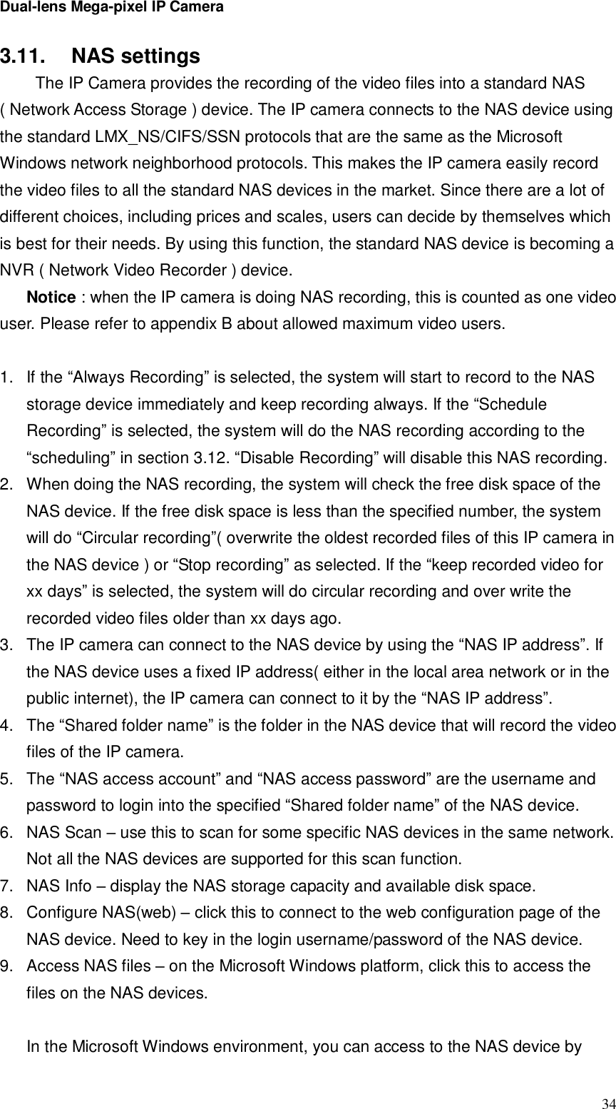 Dual-lens Mega-pixel IP Camera  343.11.  NAS settings  The IP Camera provides the recording of the video files into a standard NAS ( Network Access Storage ) device. The IP camera connects to the NAS device using the standard LMX_NS/CIFS/SSN protocols that are the same as the Microsoft Windows network neighborhood protocols. This makes the IP camera easily record the video files to all the standard NAS devices in the market. Since there are a lot of different choices, including prices and scales, users can decide by themselves which is best for their needs. By using this function, the standard NAS device is becoming a NVR ( Network Video Recorder ) device. Notice : when the IP camera is doing NAS recording, this is counted as one video user. Please refer to appendix B about allowed maximum video users.  1. If the “Always Recording” is selected, the system will start to record to the NAS storage device immediately and keep recording always. If the “Schedule Recording” is selected, the system will do the NAS recording according to the “scheduling” in section 3.12. “Disable Recording” will disable this NAS recording. 2. When doing the NAS recording, the system will check the free disk space of the NAS device. If the free disk space is less than the specified number, the system will do “Circular recording”( overwrite the oldest recorded files of this IP camera in the NAS device ) or “Stop recording” as selected. If the “keep recorded video for xx days” is selected, the system will do circular recording and over write the recorded video files older than xx days ago. 3. The IP camera can connect to the NAS device by using the “NAS IP address”. If the NAS device uses a fixed IP address( either in the local area network or in the public internet), the IP camera can connect to it by the “NAS IP address”. 4. The “Shared folder name” is the folder in the NAS device that will record the video files of the IP camera.  5. The “NAS access account” and “NAS access password” are the username and password to login into the specified “Shared folder name” of the NAS device. 6. NAS Scan – use this to scan for some specific NAS devices in the same network. Not all the NAS devices are supported for this scan function. 7. NAS Info – display the NAS storage capacity and available disk space. 8. Configure NAS(web) – click this to connect to the web configuration page of the NAS device. Need to key in the login username/password of the NAS device. 9. Access NAS files – on the Microsoft Windows platform, click this to access the files on the NAS devices.  In the Microsoft Windows environment, you can access to the NAS device by 