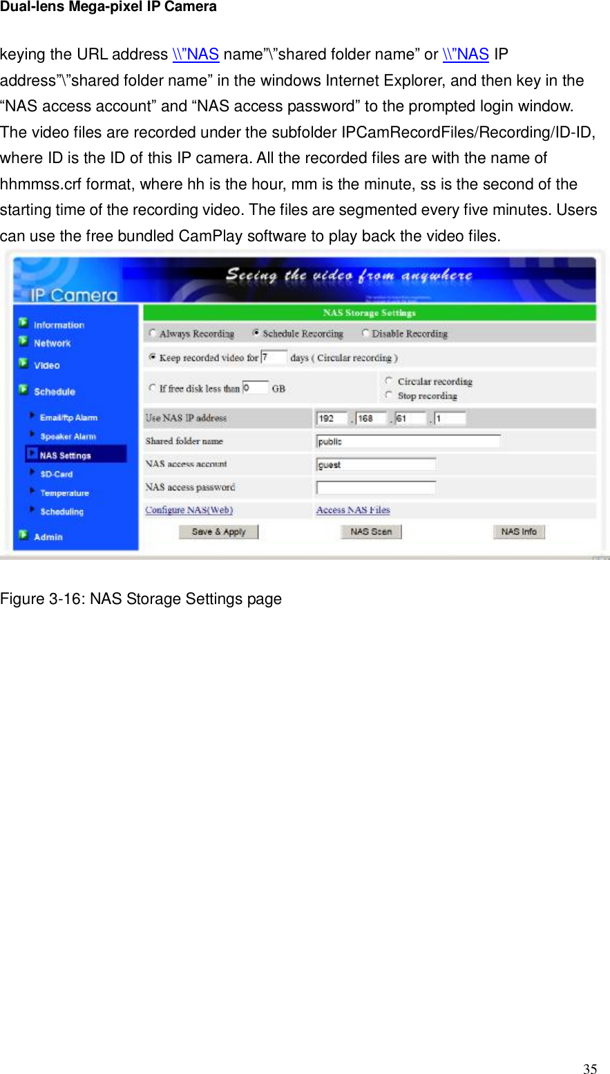 Dual-lens Mega-pixel IP Camera  35keying the URL address \\”NAS name”\”shared folder name” or \\”NAS IP address”\”shared folder name” in the windows Internet Explorer, and then key in the  “NAS access account” and “NAS access password” to the prompted login window. The video files are recorded under the subfolder IPCamRecordFiles/Recording/ID-ID, where ID is the ID of this IP camera. All the recorded files are with the name of hhmmss.crf format, where hh is the hour, mm is the minute, ss is the second of the starting time of the recording video. The files are segmented every five minutes. Users can use the free bundled CamPlay software to play back the video files.    Figure 3-16: NAS Storage Settings page 