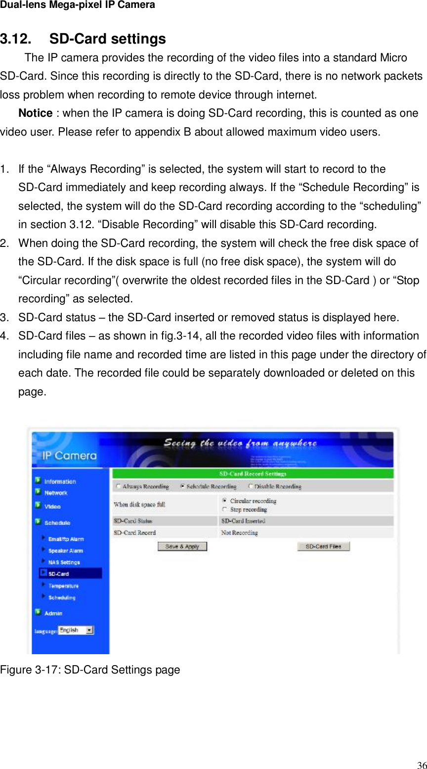 Dual-lens Mega-pixel IP Camera  363.12.  SD-Card settings  The IP camera provides the recording of the video files into a standard Micro SD-Card. Since this recording is directly to the SD-Card, there is no network packets loss problem when recording to remote device through internet. Notice : when the IP camera is doing SD-Card recording, this is counted as one video user. Please refer to appendix B about allowed maximum video users.  1. If the “Always Recording” is selected, the system will start to record to the SD-Card immediately and keep recording always. If the “Schedule Recording” is selected, the system will do the SD-Card recording according to the “scheduling” in section 3.12. “Disable Recording” will disable this SD-Card recording. 2. When doing the SD-Card recording, the system will check the free disk space of the SD-Card. If the disk space is full (no free disk space), the system will do “Circular recording”( overwrite the oldest recorded files in the SD-Card ) or “Stop recording” as selected. 3. SD-Card status – the SD-Card inserted or removed status is displayed here. 4. SD-Card files – as shown in fig.3-14, all the recorded video files with information including file name and recorded time are listed in this page under the directory of each date. The recorded file could be separately downloaded or deleted on this page.   Figure 3-17: SD-Card Settings page  