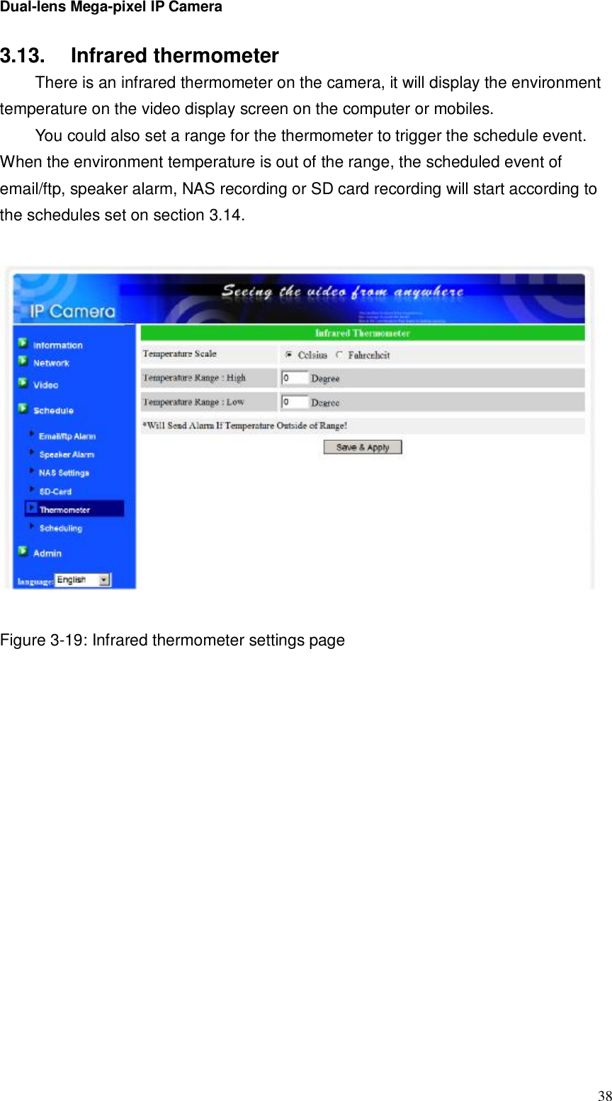 Dual-lens Mega-pixel IP Camera  383.13.  Infrared thermometer There is an infrared thermometer on the camera, it will display the environment temperature on the video display screen on the computer or mobiles. You could also set a range for the thermometer to trigger the schedule event. When the environment temperature is out of the range, the scheduled event of email/ftp, speaker alarm, NAS recording or SD card recording will start according to the schedules set on section 3.14.    Figure 3-19: Infrared thermometer settings page  