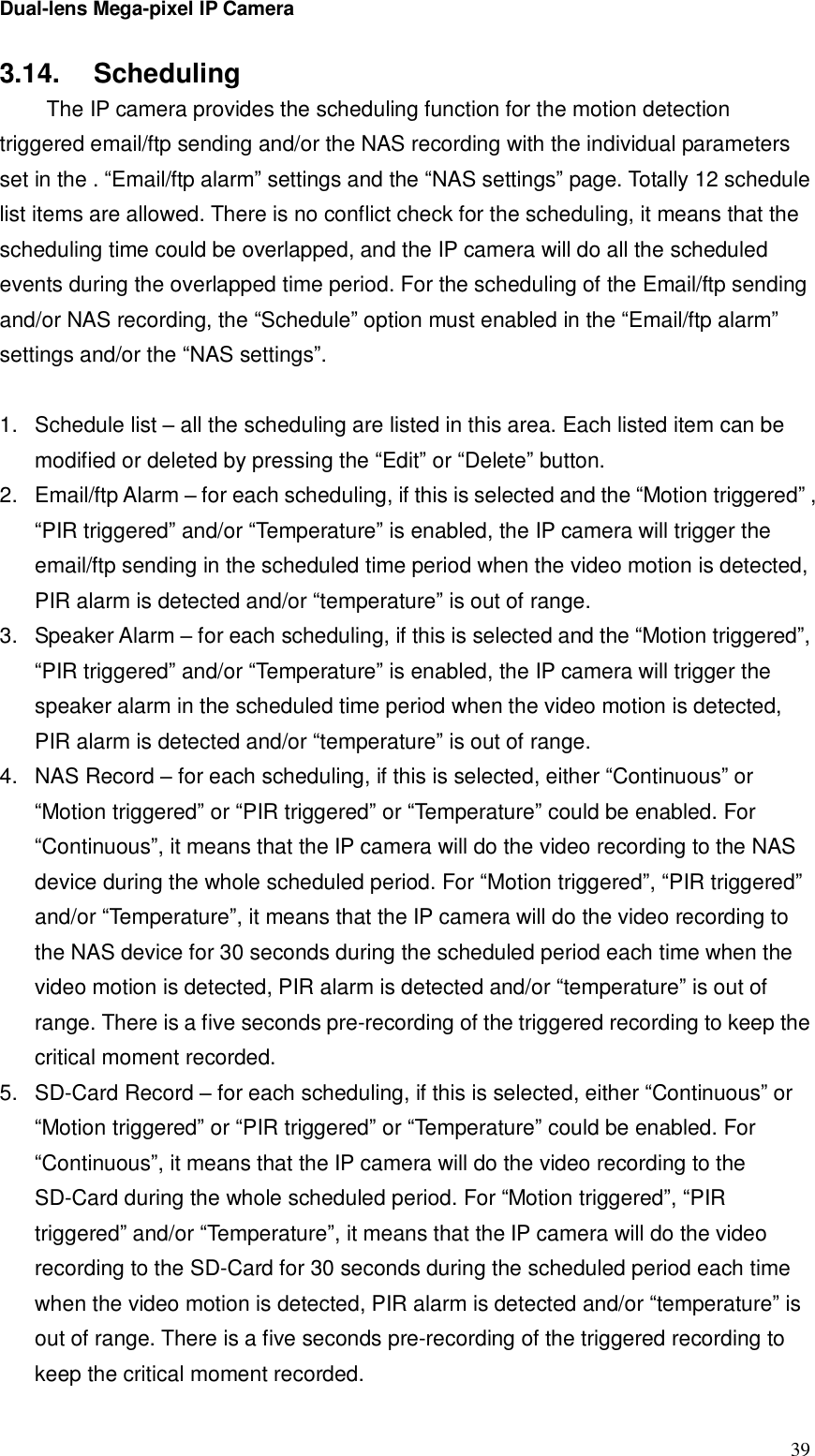 Dual-lens Mega-pixel IP Camera  393.14.  Scheduling  The IP camera provides the scheduling function for the motion detection triggered email/ftp sending and/or the NAS recording with the individual parameters set in the . “Email/ftp alarm” settings and the “NAS settings” page. Totally 12 schedule list items are allowed. There is no conflict check for the scheduling, it means that the scheduling time could be overlapped, and the IP camera will do all the scheduled events during the overlapped time period. For the scheduling of the Email/ftp sending and/or NAS recording, the “Schedule” option must enabled in the “Email/ftp alarm” settings and/or the “NAS settings”.  1. Schedule list – all the scheduling are listed in this area. Each listed item can be modified or deleted by pressing the “Edit” or “Delete” button. 2. Email/ftp Alarm – for each scheduling, if this is selected and the “Motion triggered” , “PIR triggered” and/or “Temperature” is enabled, the IP camera will trigger the email/ftp sending in the scheduled time period when the video motion is detected, PIR alarm is detected and/or “temperature” is out of range. 3. Speaker Alarm – for each scheduling, if this is selected and the “Motion triggered”, “PIR triggered” and/or “Temperature” is enabled, the IP camera will trigger the speaker alarm in the scheduled time period when the video motion is detected, PIR alarm is detected and/or “temperature” is out of range. 4. NAS Record – for each scheduling, if this is selected, either “Continuous” or “Motion triggered” or “PIR triggered” or “Temperature” could be enabled. For “Continuous”, it means that the IP camera will do the video recording to the NAS device during the whole scheduled period. For “Motion triggered”, “PIR triggered” and/or “Temperature”, it means that the IP camera will do the video recording to the NAS device for 30 seconds during the scheduled period each time when the video motion is detected, PIR alarm is detected and/or “temperature” is out of range. There is a five seconds pre-recording of the triggered recording to keep the critical moment recorded. 5. SD-Card Record – for each scheduling, if this is selected, either “Continuous” or “Motion triggered” or “PIR triggered” or “Temperature” could be enabled. For “Continuous”, it means that the IP camera will do the video recording to the SD-Card during the whole scheduled period. For “Motion triggered”, “PIR triggered” and/or “Temperature”, it means that the IP camera will do the video recording to the SD-Card for 30 seconds during the scheduled period each time when the video motion is detected, PIR alarm is detected and/or “temperature” is out of range. There is a five seconds pre-recording of the triggered recording to keep the critical moment recorded. 