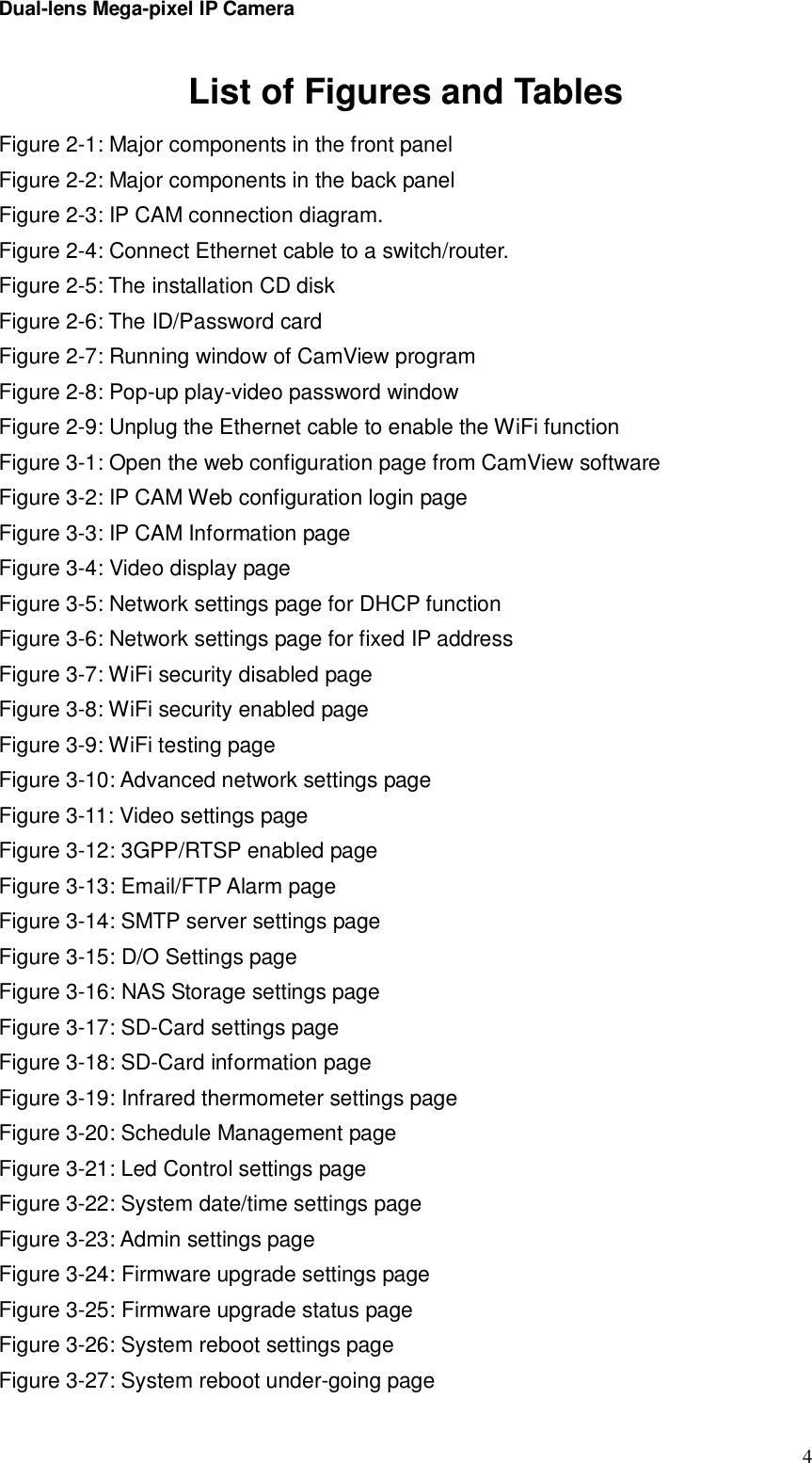 Dual-lens Mega-pixel IP Camera  4List of Figures and Tables Figure 2-1: Major components in the front panel Figure 2-2: Major components in the back panel Figure 2-3: IP CAM connection diagram. Figure 2-4: Connect Ethernet cable to a switch/router. Figure 2-5: The installation CD disk Figure 2-6: The ID/Password card Figure 2-7: Running window of CamView program Figure 2-8: Pop-up play-video password window Figure 2-9: Unplug the Ethernet cable to enable the WiFi function Figure 3-1: Open the web configuration page from CamView software Figure 3-2: IP CAM Web configuration login page Figure 3-3: IP CAM Information page Figure 3-4: Video display page Figure 3-5: Network settings page for DHCP function Figure 3-6: Network settings page for fixed IP address  Figure 3-7: WiFi security disabled page Figure 3-8: WiFi security enabled page Figure 3-9: WiFi testing page Figure 3-10: Advanced network settings page Figure 3-11: Video settings page Figure 3-12: 3GPP/RTSP enabled page Figure 3-13: Email/FTP Alarm page Figure 3-14: SMTP server settings page Figure 3-15: D/O Settings page Figure 3-16: NAS Storage settings page Figure 3-17: SD-Card settings page Figure 3-18: SD-Card information page Figure 3-19: Infrared thermometer settings page Figure 3-20: Schedule Management page Figure 3-21: Led Control settings page Figure 3-22: System date/time settings page Figure 3-23: Admin settings page Figure 3-24: Firmware upgrade settings page Figure 3-25: Firmware upgrade status page Figure 3-26: System reboot settings page Figure 3-27: System reboot under-going page 