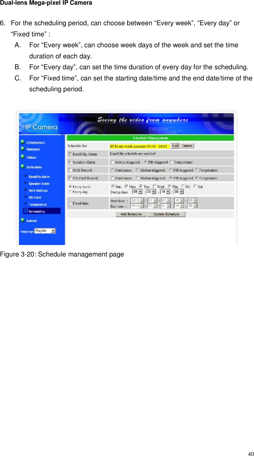 Dual-lens Mega-pixel IP Camera  406. For the scheduling period, can choose between “Every week”, “Every day” or “Fixed time” : A.  For “Every week”, can choose week days of the week and set the time duration of each day. B.  For “Every day”, can set the time duration of every day for the scheduling. C.  For “Fixed time”, can set the starting date/time and the end date/time of the scheduling period.   Figure 3-20: Schedule management page   