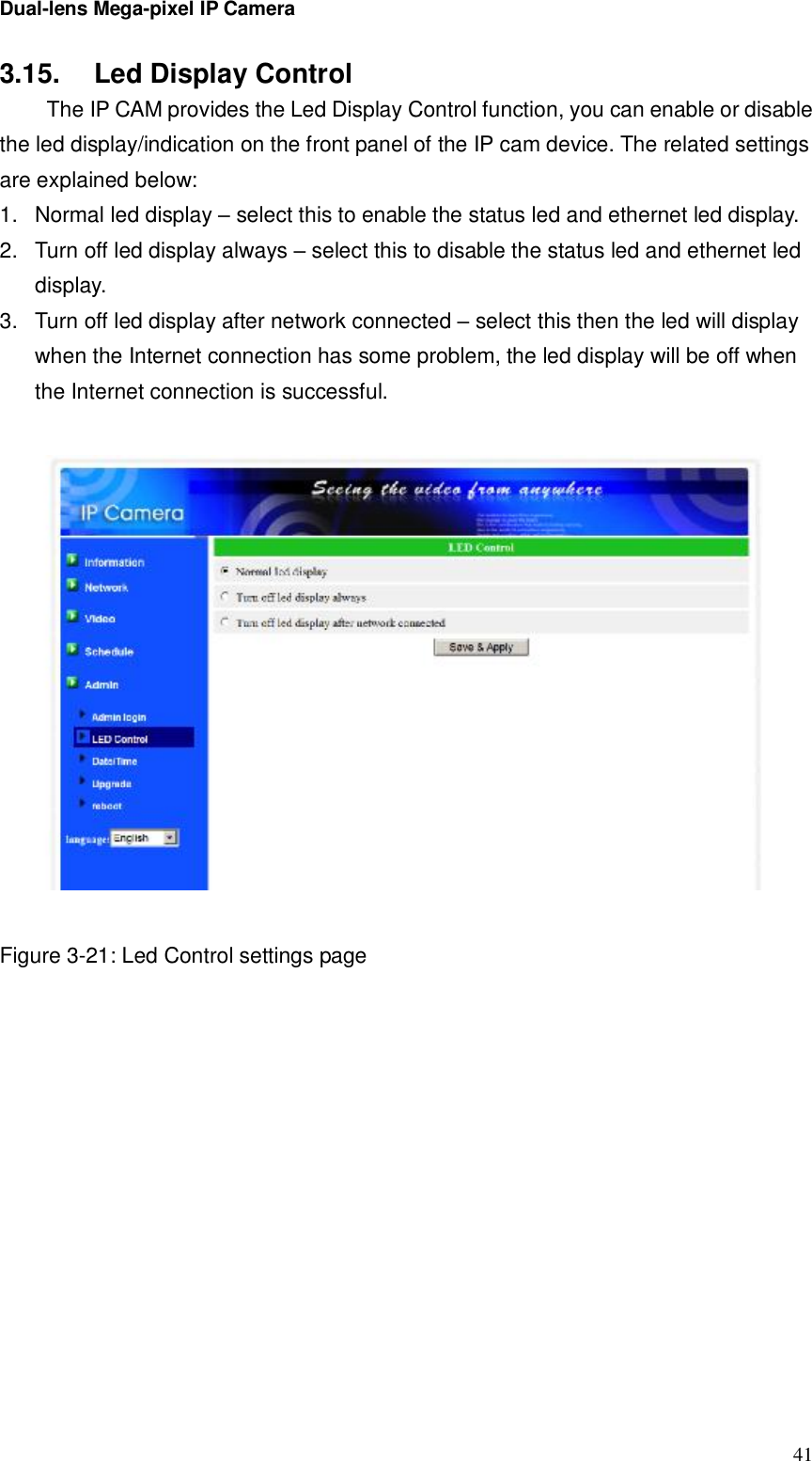 Dual-lens Mega-pixel IP Camera  413.15.  Led Display Control  The IP CAM provides the Led Display Control function, you can enable or disable the led display/indication on the front panel of the IP cam device. The related settings are explained below: 1. Normal led display – select this to enable the status led and ethernet led display. 2. Turn off led display always – select this to disable the status led and ethernet led display. 3. Turn off led display after network connected – select this then the led will display when the Internet connection has some problem, the led display will be off when the Internet connection is successful.     Figure 3-21: Led Control settings page 