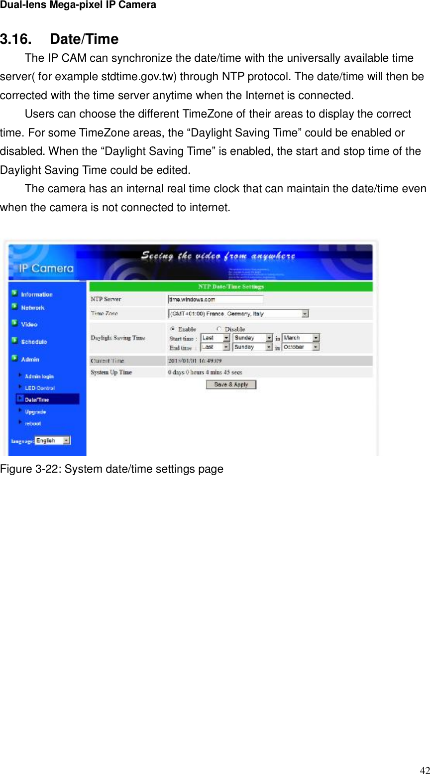 Dual-lens Mega-pixel IP Camera  423.16.  Date/Time  The IP CAM can synchronize the date/time with the universally available time server( for example stdtime.gov.tw) through NTP protocol. The date/time will then be corrected with the time server anytime when the Internet is connected.  Users can choose the different TimeZone of their areas to display the correct time. For some TimeZone areas, the “Daylight Saving Time” could be enabled or disabled. When the “Daylight Saving Time” is enabled, the start and stop time of the Daylight Saving Time could be edited.  The camera has an internal real time clock that can maintain the date/time even when the camera is not connected to internet.   Figure 3-22: System date/time settings page 