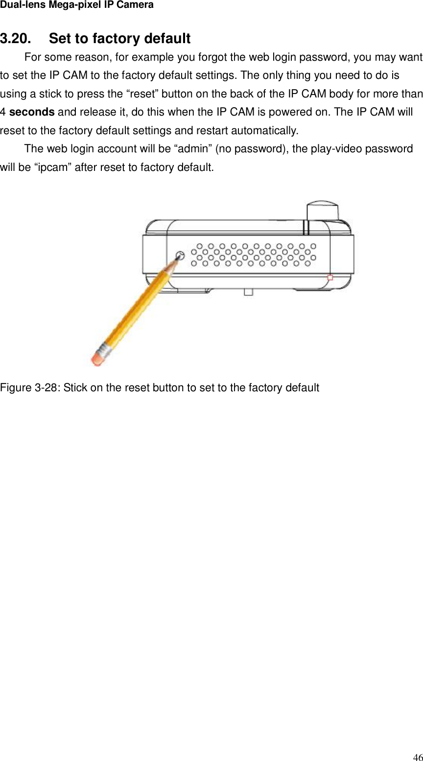 Dual-lens Mega-pixel IP Camera  463.20.  Set to factory default  For some reason, for example you forgot the web login password, you may want to set the IP CAM to the factory default settings. The only thing you need to do is using a stick to press the “reset” button on the back of the IP CAM body for more than 4 seconds and release it, do this when the IP CAM is powered on. The IP CAM will reset to the factory default settings and restart automatically.  The web login account will be “admin” (no password), the play-video password will be “ipcam” after reset to factory default.   Figure 3-28: Stick on the reset button to set to the factory default 